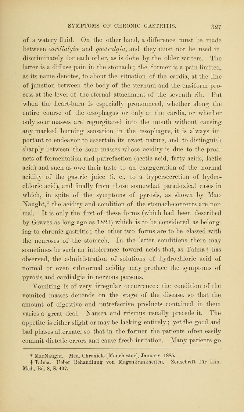 of a watery fluid. On the other hand, a difference must be made between cardialgia and gastralgia, and they mnst not be used in- discriminately for each other, as is done by the older writers. The latter is a diffuse pain in the stomach ; the former is a pain limited, as its name denotes, to about the situation of the cardia, at the line of junction between the body of the sternum and the ensiform pro- cess at the level of the sternal attachment of the seventh rib. But when the heart-burn is especially pronounced, whether along the entire course of the oesophagus or only at the cardia, or whether only sour masses are regurgitated into the mouth without causing any marked burning sensation in the oesophagus, it is always im- portant to endeavor to ascertain its exact nature, and to distinguish sharply between the sour masses Mdiose acidity is due to the prod- ucts of fermentation and putrefaction (acetic acid, fatty acids, lactic acid) and such as owe their taste to an exaggeration of the normal acidity of the gastric juice (i. e., to a hypersecretion of hydro- chloric acid), and finally from those somewhat paradoxical cases in which, in spite of the symptoms of pyrosis, as shown by Mac- liaught,* the acidity and condition of the stomach-contents are nor- mal. It is only the first of these forms (which had been described by Graves as long ago as 1823) which is to be considered as belong- ing to chronic gastritis ; the other two forms are to be classed with the neuroses of the stomach. In the latter conditions there may sometimes be such an intolerance toward acids that, as Talma f has observed, the administration of solutions of hydrochloric acid of normal or even subnormal acidity may produce the symptoms of pyrosis and cardialgia in nervous persons. Yomiting is of very irregular occurrence; the condition of the vomited masses depends on the stage of the disease, so that the amount of digestive and putrefactive products contained in them varies a great deal. Nausea and trismus usually precede it. The appetite is either slight or may be lacking entirely ; yet the good and bad phases alternate, so that in the former the patients often easily commit dietetic errors and cause fresh irritation. Many patients go * MacNaught. Med. Chronicle [Manchester], January, 1885. f Talma. Ueber Behandlung von Magenkrankheiten. Zeitschrift fur klin. Med., Bd. 8, S. 407.