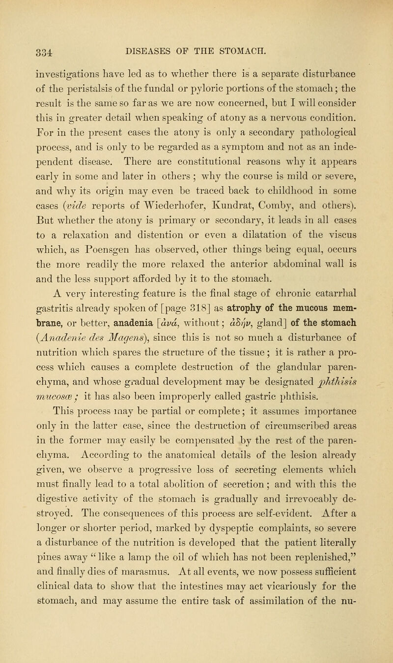 investigations have led as to whether there is a separate disturbance of the peristalsis of the fundal or pyloric portions of the stomach; the result is the same so far as we are now concerned, but I will consider this in greater detail when speaking of atony as a nervous condition. For in the j^resent cases the atony is only a secondary pathological process, and is only to be regarded as a symptom and not as an inde- pendent disease. There are constitutional reasons why it appears early in some and later in others ; why the course is mild or severe, and why its origin may even be traced back to childhood in some cases {vide reports of Wiederhofer, Kundrat, Comby, and others). But whether the atony is primary or secondary, it leads in all cases to a relaxation and distention or even a dilatation of the viscus which, as Poensgen has observed, other things being equal, occurs the more readily the more relaxed the anterior abdominal wall is and the less support afforded by it to the stomach. A very interesting feature is the final stage of chronic catarrhal gastritis already spoken of [page 318] as atrophy of the mucous mem- brane, or better, anadenia [avd, without; ahi^v, gland] of the stomach {Anadenie des Magens), since this is not so much a disturbance of nutrition which spares the structure of the tissue; it is rather a pro- cess which causes a complete destruction of the glandular paren- chyma, and whose gradual development may be designated phthisis QnucoscB / it has also been improperly called gastric phthisis. This process may be partial or complete; it assumes importance only in the latter case, since the destruction of circumscribed areas in the former may easily be compensated by the rest of the paren- chyma. According to the anatomical details of the lesion already given, we observe a progressive loss of secreting elements which must finally lead to a total abolition of secretion ; and with this the digestive activity of the stomach is gradually and irrevocably de- stroyed. The consequences of this process are self-evident. After a longer or shorter period, marked by dyspeptic complaints, so severe a disturbance of the nutrition is developed that the patient literally pines away like a lamp the oil of which has not been replenished, and finally dies of marasmus. At all events, we now possess sufficient clinical data to show that the intestines may act vicariously for the stomach, and may assume the entire task of assimilation of the nu-