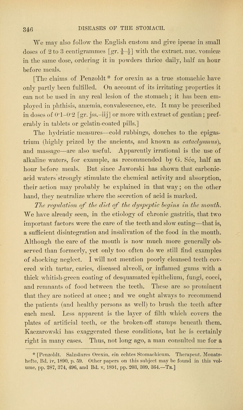 We may also follow tlie English custom and give ipecac in small doses of 2 to 3 centigrammes [gr. -J—|] with the extract, nuc. vomicse in the same dose, ordering it in powders thrice daily, half an hour before meals. [The claims of Penzoldt * for orexin as a true stomachic have only partly been fulfilled. On account of its irritating properties it can not be used in any real lesion of the stomach; it has been em- ployed in phthisis, ansemia, convalescence, etc. It may be prescribed in doses of 0'l-0*2 [gr. jss.-iij] or more with extract of gentian; pref- erably in tablets or gelatin-coated pills.] The hydriatic measures—cold rubbings, douches to the epigas- trium (highly j3rized by the ancients, and known as cataclysinus), and massage—are also useful. Apparently irrational is the use of alkaline waters, for example, as recommended by G. See, half an hour before meals. But since Jaworski has shown that carbonic- acid waters strongly stimulate the chemical activity and absorption, their action may probably be explained in that way; on the other hand, they neutralize where the secretion of acid is marked. TJte regulation of the diet of the dysjpejptic hegins m the mouth. We have already seen, in the etiology of chronic gastritis, that two important factors were the care of the teeth and slow eating—that is, a sufficient disintegration and insalivation of the food in the mouth. Although the care of the mouth is now much more generally ob- served than formerly, yet only too often do we still find examples of shocking neglect. I will not mention poorly cleansed teeth cov- ered with tartar, caries, diseased alveoli, or infiamed gums with a thick whitish-green coating of desquamated epithelium, fungi, cocci, and remnants of food between the teeth. These are so prominent that they are noticed at once; and we ought always to recommend the patients (and healthy persons as well) to brush the teeth after each meal. Less apparent is the layer of filth which covers the plates of artificial teeth, or the broken-otf stumps beneath them. Kaczarowski has exaggerated these conditions, but he is certainly right in many cases. Thus, not long ago, a man consulted me for a * [Penzoldt. Salzsaures Orexin, ein eehtes Stomachicum. Therapeut. Monats- hefte, Bd. iv, 1890, p. 59. Other papers on this subject may be found in this vol- ume, pp. 287, 374, 496, and Bd. v, 1891, pp. 203, 309, 364.—Tr.]