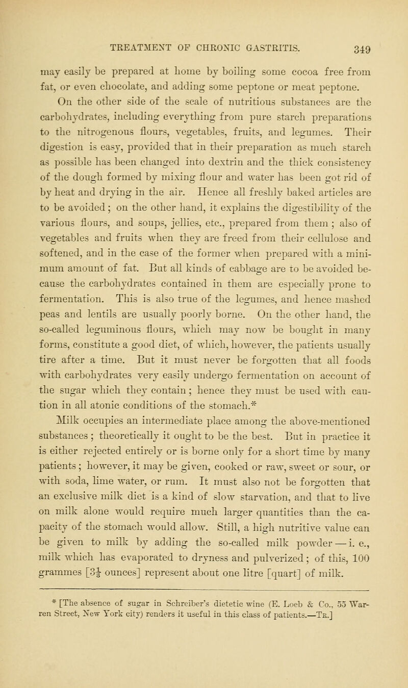 may easily be prepared at lioine by boiling some cocoa free from fat, or even chocolate, and adding some peptone or meat peptone. On tlie other side of the scale of nutritious substances are the carboliydrates, including everything from pure starch preparations to the nitrogenous flours, vegetables, fruits, and legumes. Their digestion is easy, provided that in their preparation as much starch as possible has been changed into dextrin and the thick consistency of the dough formed by mixing flour and water has been got rid of by heat and drying in the air. Hence all freshly baked articles are to be avoided; on the other hand, it explains the digestibility of the various flours, and soups, jellies, etc., prepared from them; also of vegetables and fruits when they are freed from their cellulose and softened, and in the case of the former when prepared with a mini- mum amount of fat. But all kinds of cabbage are to be avoided be- cause the carbohydrates contained in them are especially prone to fermentation. This is also true of the legumes, and hence mashed peas and lentils are usually poorly borne. On the other hand, the so-called leguminous fl(jurs, which may now^ be bought in many forms, constitute a good diet, of which, however, the patients usually tire after a time. But it must never be forgotten that all foods with carbohydrates very easily undergo fermentation, on account of the sugar which they contain; hence they must be used with cau- tion in all atonic conditions of the stomach.^ Milk occupies an intermediate place among the above-mentioned substances ; theoretically it ought to be the best. But in practice it is either rejected entirely or is borne only for a short time by many patients ; however, it may be given, cooked or raw, sweet or sour, or with soda, hme water, or rum. It must also not be forgotten that an exclusive milk diet is a kind of slow starvation, and that to live on milk alone would require much larger quantities than the ca- pacity of the stomach would allow. Still, a high nutritive value can be given to milk by adding the so-called milk powder — i.e., milk which has evaporated to dryness and pulverized; of this, 100 grammes [d^ ounces] represent about one litre [quart] of milk. * [The absence of sugar in Schreiber's dietetic wine (E. Loeb & Co., 55 War- ren Street, New York citv) renders it useful in this class of patients.—Ta.]