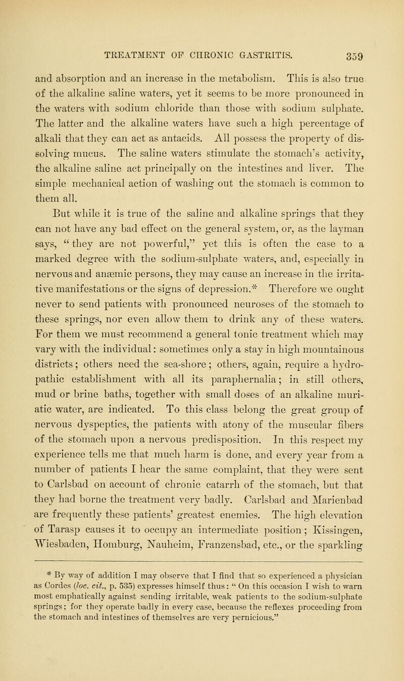 and absorption and an increase in the metabolism. This is also true of the alkaline saline waters, yet it seems to be more pronounced in the waters with sodium chloride than those with sodium sulphate. The latter and the alkaline waters have such a high, percentage of alkali that they can act as antacids. All possess the property of dis- solving mucus. The saline waters stimulate the stomach's activity, the alkaline saline act principally on the intestines and liver. The simple mechanical action of washing out the stomach is common to them all. But while it is true of the saline and alkaline springs that they can not have any bad effect on the general system, or, as the layman says,  they are not ]30werful, yet this is often the case to a marked degree with the sodium-sulphate waters, and, especially in nervous and ansemic persons, they may cause an increase in the irrita- tive manifestations or the signs of depression.* Therefore we ought never to send patients with pronounced neuroses of the stomach to these springs, nor even allow them to drink any of these waters. For them we must recommend a general tonic treatment which may vary with the individual: sometimes only a stay in high mountainous districts; others need the sea-shore; others, again, require a hydro- pathic establishment with all its paraphernalia; in still others, mud or brine baths, together with small doses of an alkaline muri- atic water, are indicated. To this class belong the great group of nervous dyspeptics, the patients with atony of the muscular fibers of the stomach upon a nervous predisposition. In this respect my experience tells me that much harm is done, and every year from a number of patients I hear the same complaint, that they were sent to Carlsbad on account of chronic catarrh of the stomach, but that they had borne the treatment very badly. Carlsbad and Marienbad are frequently these patients' greatest enemies. The high elevation of Tarasp causes it to occupy an intermediate position; Kissingen, Wiesbaden, Homburg, E'auheim, Franzensbad, etc., or the sparkling * By way of addition I may observe that I find that so experienced a physician as Cordes Qoc. eit., p. 535) expresses himself thus:  On this occasion I wish to warn most emphatically against sending irritable, weak patients to the sodium-sulphate springs; for they operate badly in every case, because the reflexes proceeding from the stomach and intestines of themselves are very pernicious.