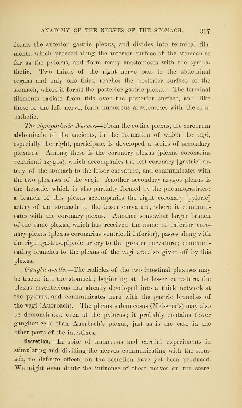 forms the anterior gastric plexus, and divides into terminal fila- ments, wliicli proceed along the anterior surface of the stomach as far as the pylorus, and form many anastomoses with the sympa- thetic. Two thirds of the right nerve pass to the abdominal organs and only one third reaches the posterior surface of the stomach, where it forms the j)osterior gastric plexus. The terminal filaments radiate from this over the posterior surface, and, like those of the left nerve, form numerous anastomoses with the sym- pathetic. The SynijpatlietiG Nerves.—From the coeliac plexus, the cerebrum abdominale of the ancients, in the formation of which the vagi, especially the right, participate, is developed a series of secondary plexuses. Among these is the coronary plexus (plexus coronarius ventriculi azygos), which accompanies the left coronary [gastric] ar- tery of the stomach to the lesser curvature, and communicates with the two plexuses of the vagi. Another secondary azygos plexus is the hepatic, which is also partially formed by the pneumogastrics; a branch of this plexus accompanies the right coronary [pyloric] artery of tiie stomach to the lesser curvature, where it communi- cates with the coronary plexus. Another somewhat larger branch of the same plexus, which has received the name of inferior coro- nary ^ilexus (plexus coronarius ventriculi inferior), passes along with the right gastro-epiploic artery to the greater curvature ; communi- cating branches to the plexus of the vagi are also given off by this plexus. Ganglioii-Gells.—The radicles of the two intestinal plexuses may be traced into the stomach; beginning at the lesser curvature, the plexus myentericus has already developed into a thick network at the pylorus, and communicates here with the gastric branches of the vagi (Auerbacli). The plexus submucosus (Meissner's) may also be demonstrated even at the pylorus; it probably contains fewer ganglion-cells than Auerbach's plexus, just as is the case in the other parts of the intestines. Secretion.—In spite of numerous and careful experiments in stimulating and dividing the nerves communicating with the stom- ach, no definite efliects on the secretion have yet been produced. We mio'ht even doubt the influence of these nerves on the secre-