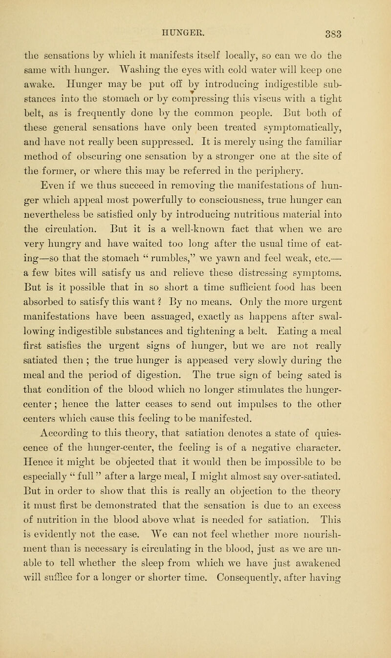 the sensations by wliicli it manifests itself loeallj, so can we do tlie same with Imnger. AVasliing the eyes with cold water will keep one awake. Hunger may be put off by introducing indigestible sub- stances into the stomach or by comjjressing this viscus with a tight belt, as is frequently done by the common people. But both of these general sensations have only been treated symptomatically, and have not really been suppressed. It is merely using the familiar method of obscuring one sensation by a stronger one at the site of the former, or where this may be referred in the periphery. Even if we thus succeed in removing the manifestations of hun- ger which appeal most powerfully to consciousness, true hunger can nevertheless be satisfied only by introducing nutritious material into the circulation. But it is a well-known fact that when we are very hungry and have waited too long after the usual time of eat- ing—so that the stomach  rumbles, we yawn and feel w^eak, etc.— a few bites will satisfy us and relieve these distressing symptoms. But is it possible that in so short a time sufficient food has been absorbed to satisfy this want ? By no means. Only the more urgent manifestations have been assuaged, exactly as happens after swal- lowing indigestible substances and tightening a belt. Eating a meal first satisfies the urgent signs of hunger, but we are not really satiated then ; the true hunger is appeased very slowly during the meal and the period of digestion. The true sign of being sated is that condition of the blood which no longer stimulates the hunger- center ; hence the latter ceases to send out impulses to the other centers w^hich cause this feeling to be manifested. According to this theory, that satiation denotes a state of quies- cence of the hunger-center, the feeling is of a negative character. Hence it might be objected that it would then be impossible to be es]3ecially  full after a large meal, I might almost say over-satiated. But in order to show that this is really an objection to the theory it must first be demonstrated that the sensation is due to an excess of nutrition in the blood above what is needed for satiation. This is evidently not the case. TVe can not feel whether more nourish- ment than is necessary is circulating in the blood, just as we are un- able to tell whether the sleep from wdiich we have just awakened will suffice for a longer or shorter time. Consequently, after having