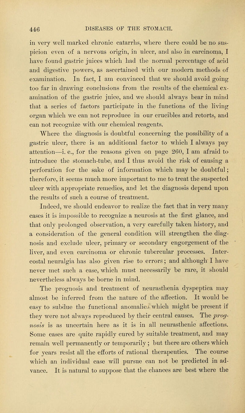 ill very well marked clironic catarrhs, where there could be no sus- picion even of a nervous origin, in ulcer, and also in carcinoma, I have found gastric juices which had the normal percentage of acid and digestive powers, as ascertained with our modern methods of examination. In fact, I am convinced that we should avoid going too far in drawing conclusions from the results of the chemical ex- amination of the gastric juice, and we should always bear in mind that a series of factors participate in the functions of the living organ which we can not reproduce in our crucibles and retorts, and can not recognize with our chemical reagents. Where the diagnosis is doubtful concerning the possibility of a gastric ulcer, there is an additional factor to which I always pay attention—i. e,, for the reasons given on page 260, I am afraid to introduce the stomach-tube, and I thus avoid the risk of causing a perforation for the sake of information which may be doubtful; therefore, it seems much more important to me to treat the suspected ulcer with aj)proj)riate remedies, and let the diagnosis depend upon the results of such a course of treatment. Indeed, we should endeavor to realize the fact that in very many cases it is impossible to recognize a neurosis at the first glance, and that only prolonged observation, a very carefully taken history, and a consideration of the general condition will strengthen the diag- nosis and exclude ulcer, primary or secondary engorgement of the liver, and even carcinoma or chronic tubercular processes. Inter- costal neuralgia has also given rise to errors; and although I have never met such a case, which must necessarily be rare, it should nevertheless always be borne in mind. The prognosis and treatment of neurasthenia dyspeptica may almost be inferred from the nature of the aft'ection. It would be easy to subdue the functional anomalico which might be present if they were not always reproduced by their central causes. The frog- nosis is as uncertain here as it is in all neurasthenic affections. Some cases are quite rapidly cured by suitable treatment, and may remain well permanently or temporarily ; but there are others which for years resist all the efforts of rational therapeutics. The course which an individual case will pursue can not be predicted in ad- vance. It is natural to suppose that the chances are best where the