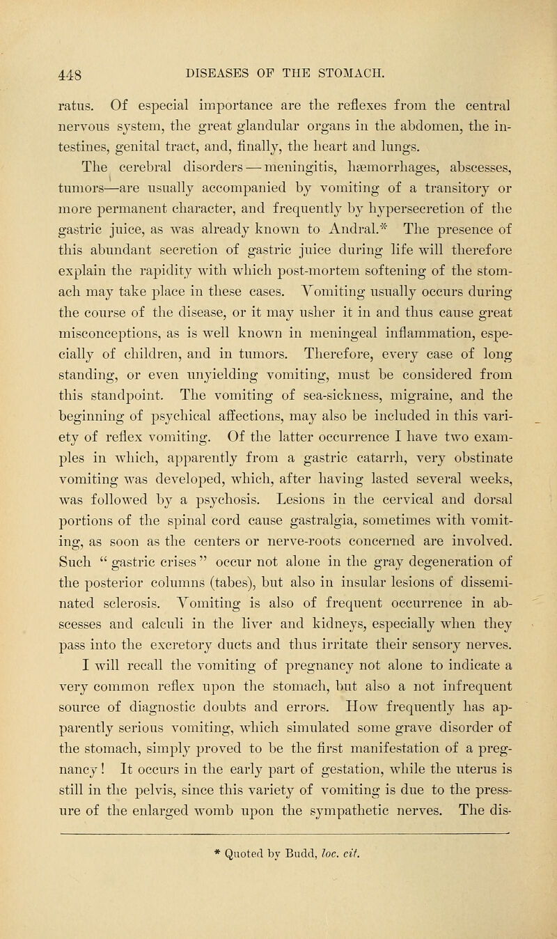 ratus. Of especial importance are the reflexes from the central nervous system, the great glandular organs in the abdomen, the in- testines, genital tract, and, finally, the heart and lungs. The cerebral disorders — meningitis, hsemorrhages, abscesses, tumors—are usually accompanied by vomiting of a transitory or more permanent character, and frequently by hypersecretion of the gastric juice, as was already known to Andral.* The presence of this abundant secretion of gastric juice during life will therefore explain the rapidity with which post-mortem softening of the stom- ach may take place in these cases. Vomiting usually occurs during the course of the disease, or it may usher it in and thus cause great misconceptions, as is well known in meningeal inflammation, espe- cially of children, and in tumors. Therefore, every case of long standing, or even unyielding vomiting, must be considered from this standpoint. The vomiting of sea-sickness, migraine, and the beginning of psychical affections, may also be included in this vari- ety of reflex vomiting. Of the latter occurrence I have two exam- ples in which, apparently from a gastric catarrh, very obstinate vomiting was developed, which, after having lasted several weeks, was followed by a psychosis. Lesions in the cervical and dorsal portions of the spinal cord cause gastralgia, sometimes with vomit- ing, as soon as the centers or nerve-roots concerned are involved. Such  gastric crises  occur not alone in the gray degeneration of the posterior columns (tabes), but also in insular lesions of dissemi- nated sclerosis. Vomiting is also of frequent occurrence in ab- scesses and calculi in the liver and kidneys, especially when they pass into the excretory ducts and thus irritate their sensory nerves. I will recall the vomiting of pregnancy not alone to indicate a very common reflex upon the stomach, but also a not infrequent source of diagnostic doubts and errors. How frequently has ap- parently serious vomiting, which simulated some grave disorder of the stomach, simply proved to be the first manifestation of a preg- nancy ! It occurs in the early part of gestation, while the uterus is still in the pelvis, since this variety of vomiting is due to the press- ure of the enlarged womb upon the sympathetic nerves. The dis- * Quoted by Budd, loc. cit.