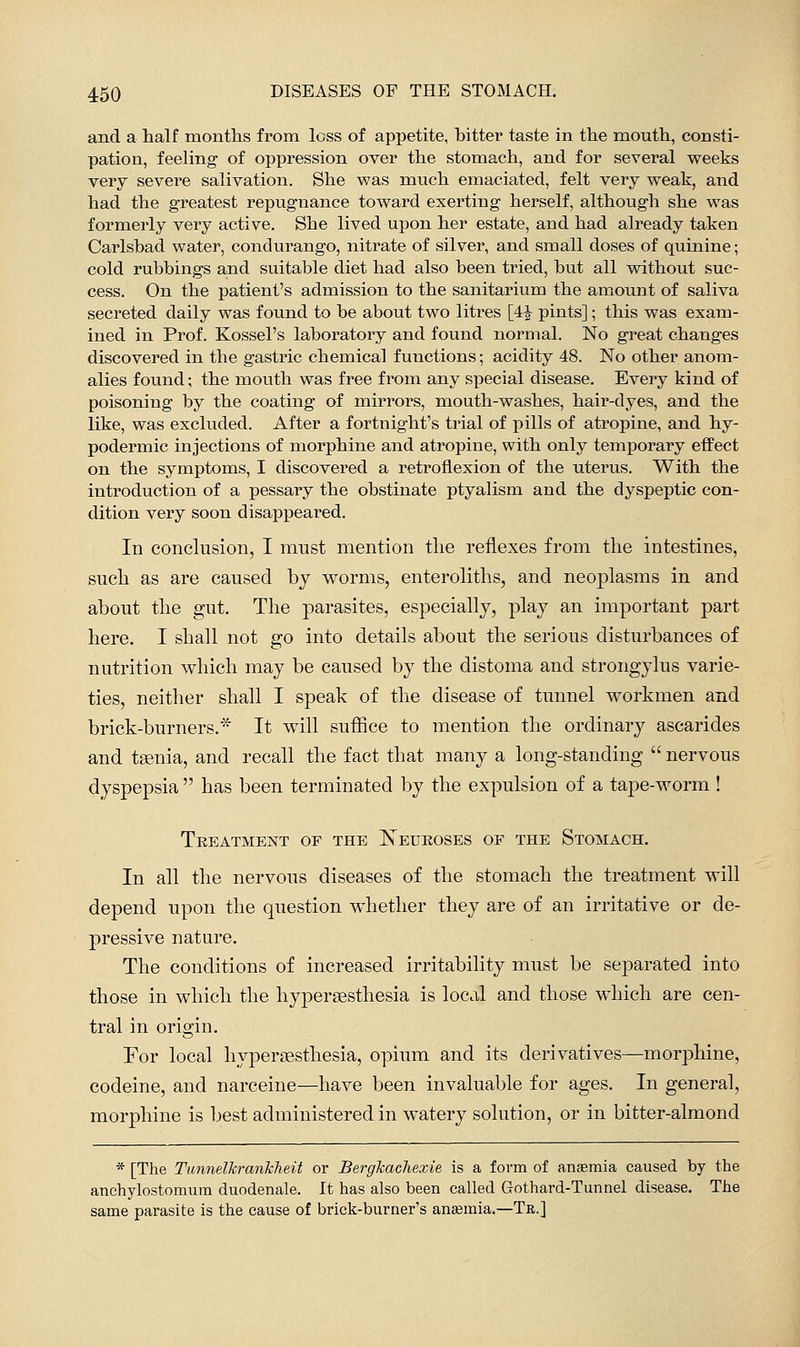 and a half months from loss of appetite, bitter taste in the mouth, consti- pation, feeling of oppression over the stomach, and for several weeks very severe salivation. She was much emaciated, felt very weak, and had the greatest repugnance toward exerting herself, although she was formerly very active. She lived upon her estate, and had already taken Carlsbad water, condurango, nitrate of silver, and small doses of quinine; cold rubbings and suitable diet had also been tried, but all without suc- cess. On the patient's admission to the sanitarium the amount of saliva secreted daily was found to be about two litres [4^ pints]; this was exam- ined in Prof. Kossel's laboratory and found normal. No great changes discovered in the gastric chemical functions; acidity 48. No other anom- alies found; the mouth was free from any special disease. Every kind of poisoning by the coating of mirrors, mouth-washes, hair-dyes, and the like, was excluded. After a fortnight's trial of pills of atropine, and hy- podermic injections of morphine and atropine, with only temporary effect on the symptoms, I discovered a retroflexion of the uterus. With the introduction of a pessary the obstinate ptyalism and the dyspeptic con- dition very soon disappeared. In conclusion, I must mention the reflexes from the intestines, such as are caused bj worms, enteroliths, and neoplasms in and about the gut. The parasites, especially, play an important part here. I shall not go into details about the serious disturbances of nutrition which may be caused by the distoma and strongylus varie- ties, neither shall I speak of the disease of tunnel workmen and brick-burners.* It will suffice to mention the ordinary ascarides and taenia, and recall the fact that many a long-standing  nervous dyspepsia  has been terminated by the expulsion of a tape-worm ! Treatment of the Leukoses of the Stomach. In all the nervous diseases of the stomach the treatment will depend upon the question whether they are of an irritative or de- pressive nature. The conditions of increased irritability must be separated into those in which the hypersesthesia is local and those which are cen- tral in origin. For local hyj)er?esthesia, opium and its derivatives—morphine, codeine, and narceine—have been invaluable for ages. In general, morphine is best administered in watery solution, or in bitter-almond * [The Tunnelkranhheit or Bergkachexie is a form of anaemia caused by the anchylostomum duodenale. It has also been called Gothard-Tunnel disease. The same parasite is the cause of brick-burner's anaemia.—Tr.]