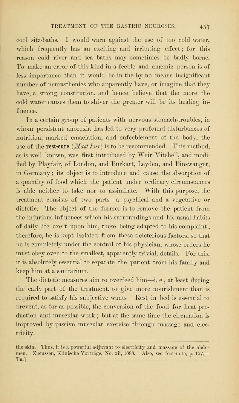 cool sitz-batlis. I would warn against the nse of too cold water, which frequently has an exciting and irritating effect; for this reason cold river and sea baths may sometimes be badly borne. To make an error of this kind in a feeble and anaemic person is of less importance than it would be in the by no means insignificant number of neurasthenics who apparently have, or imagine that they have, a strong constitution, and hence believe that the more the cold water causes them to shiver the greater will be its healing in- fluence. In a certain group of patients with nervous stomach-troubles, in whom persistent anorexia has led to very profound disturbances of nutrition, marked emaciation, and enfeeblement of the body, the use of the rest-cure {Mast-hur) is to be recommended. This method, as is well known, was first introduced by Weir Mitchell, and modi- fied by Playfair, of London, and Burkart, Leyden, and Binswanger, in Germany; its object is to introduce and cause the absorption of a quantity of food which the patient under ordinary circumstances is able neither to take nor to assimilate. With this purpose, the treatment consists of two parts—a psychical and a vegetative or dietetic. The object of the former is to remove the patient from the injurious influences which his surroundings and his usual habits of daily life exert upon him, these being adapted to his complaint; therefore, he is kept isolated from these deleterious factors, so that he is completely under the control of his physician, whose orders he must obey even to the smallest, apparently trivial, details. For this, it is absolutely essential to separate the patient from his family and keep him at a sanitarium. The dietetic measures aim to overfeed him—i, e., at least during the early part of the treatment, to give more nourishment than is required to satisfy his subjective wants Rest in bed is essential to prevent, as far as possible, the conversion of the food for heat pro- duction and muscular work; but at the same time the circulation is improved by passive muscular exercise through massage and elec- tricity. the skin. Thus, it is a powerful adjuvant to electricity and massage of the abdo- men. Ziemssen, Klinische Vortrage, No. xii, 1888. Also, see foot-note, p. 157.— Tr.]