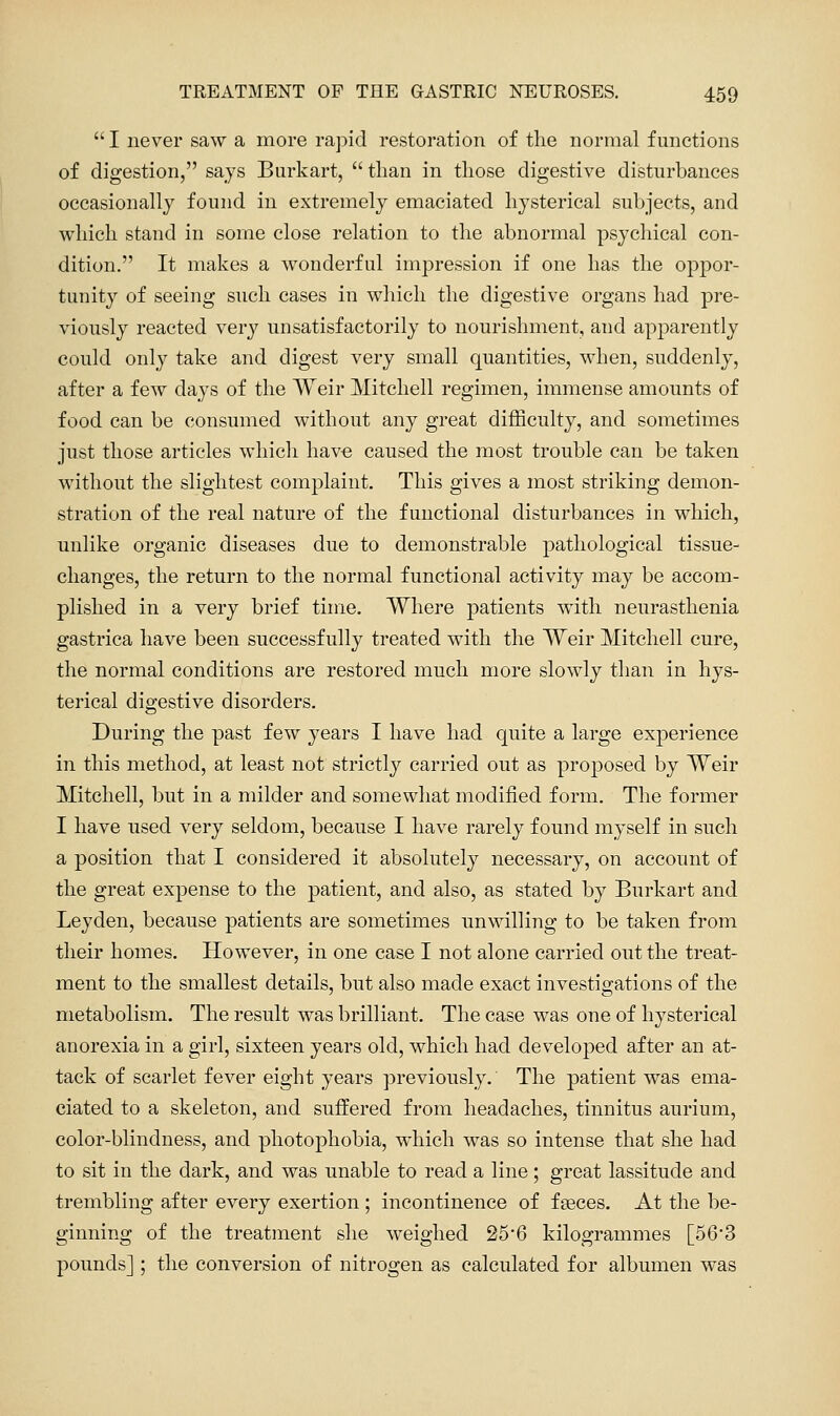  I never saw a more rapid restoration of the normal functions of digestion, says Burkart,  than in those digestive disturbances occasionally found in extremely emaciated hysterical subjects, and vi^hich stand in some close relation to the abnormal psychical con- dition. It makes a wonderful impression if one has the oppor- tunity of seeing such cases in which the digestive organs had pre- viously reacted very unsatisfactorily to nourishment, and apparently could only take and digest very small quantities, when, suddenly, after a few days of the Weir Mitchell regimen, immense amounts of food can be consumed without any great difficulty, and sometimes just those articles whicli have caused the most trouble can be taken without the slightest complaint. This gives a most striking demon- stration of the real nature of the functional disturbances in which, unlike organic diseases due to demonstrable pathological tissue- changes, the return to the normal functional activity may be accom- plished in a very brief time. Where patients with neurasthenia gastrica have been successfully treated with the Weir Mitchell cure, the normal conditions are restored much more slowly than in hys- terical digestive disorders. During the past few years I have had quite a large experience in this method, at least not strictly carried out as proposed by Weir Mitchell, but in a milder and somewhat modified form. The former I have used very seldom, because I have rarely found myself in such a position that I considered it absolutely necessary, on account of the great expense to the patient, and also, as stated by Burkart and Leyden, because patients are sometimes unwilling to be taken from their homes. However, in one case I not alone carried out the treat- ment to the smallest details, but also made exact investigations of the metabolism. The result was brilliant. The case was one of hysterical anorexia in a girl, sixteen years old, which had developed after an at- tack of scarlet fever eight years previously. The patient was ema- ciated to a skeleton, and suffered from headaches, tinnitus aurium, color-blindness, and photophobia, which was so intense that she had to sit in the dark, and was unable to read a line; great lassitude and trembling after every exertion; incontinence of feeces. At the be- ginning of the treatment she weighed 25*6 kilogrammes [56'3 pounds] ; the conversion of nitrogen as calculated for albumen was