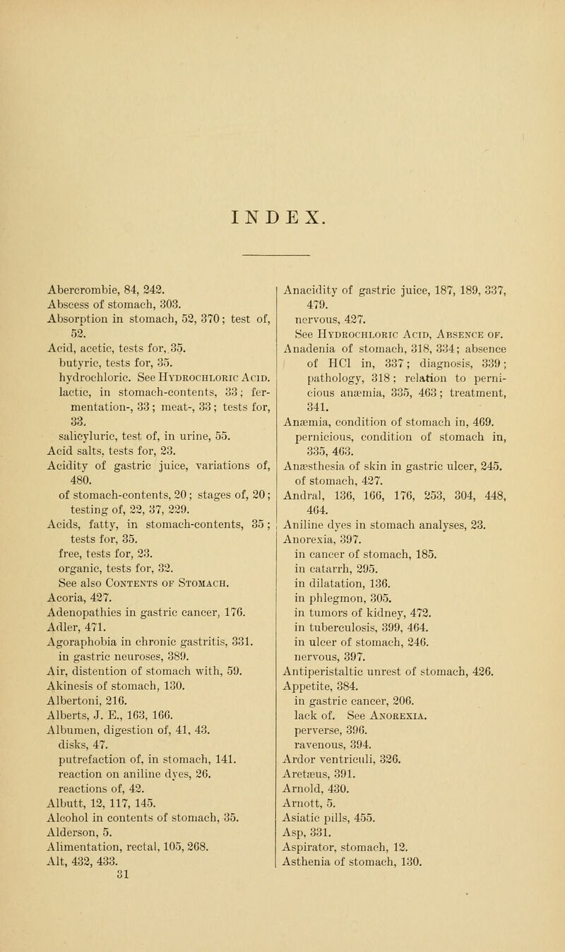 INDEX. Abercrombie, 84, 242. Abscess of stomach, 303. Absorption in stomach, 52, 370; test of, 53. Acid, acetic, tests for,.35. butyric, tests for, 35. hydrochloric. See Hydrochloric Acid. lactic, in stomach-contents, 33; fer- mentation-, 33 ; meat-, 33 ; tests for, 33. salicyluric, test of, in urine, 55. Acid salts, tests for, 23. Acidity of gastric juice, variations of, 480. of stomach-contents, 20; stages of, 20; testing of, 22, 37, 229. Acids, fatty, in stomach-contents, 35; tests for, 35. free, tests for, 23. organic, tests for, 32. See also Contents of Stomach. Acoria, 427. Adenopathies in gastric cancer, 176. Adler, 471. Agoraphobia in chronic gastritis, 331. in gastric neuroses, 389. Air, distention of stomach with, 59. Akinesis of stomach, 130. Albertoni, 216. Alberts, J. E., 163, 166. Albumen, digestion of, 41, 43. disks, 47. putrefaction of, in stomach, 141. reaction on aniline dyes, 26. reactions of, 42. Albutt, 12, 117, 145. Alcohol in contents of stomach, 35. Alderson, 5. Alimentation, rectal, 105, 268. Alt, 432, 433. 31 Anacidity of gastric juice, 187, 189, 337, 479. nervous, 427. See Hydrochloric Acid, Absence of. Anadenia of stomach, 318, 334; absence of HCl in, 337; diagnosis, 339; pathology, 318: relation to perni- cious ana?mia, 335, 463 ; treatment, 341. Anaemia, condition of stomach in, 469. pernicious, condition of stomach in, 335, 463. Anjesthesia of skin in gastric ulcer, 245. of stomach, 427. Andral, 136, 166, 176, 253, 304, 448, 464. Aniline dyes in stomach analyses, 23. Anorexia, 397. in cancer of stomach, 185. in catarrh, 295. in dilatation, 136. in phlegmon, 305. in tumors of kidney, 472. in tuberculosis, 399, 464. in ulcer of stomach, 246. nervous, 397. Antiperistaltic unrest of stomach, 426. Appetite, 384. in gastric cancer, 206. lack of. See Anorexia. perverse, 396. ravenous, 394. Ardor ventriculi, 326. Aretaeus, 391. Arnold, 430. Arnott, 5. Asiatic pills, 455. Asp, 331. Aspirator, stomach, 12. Asthenia of stomach, 130.
