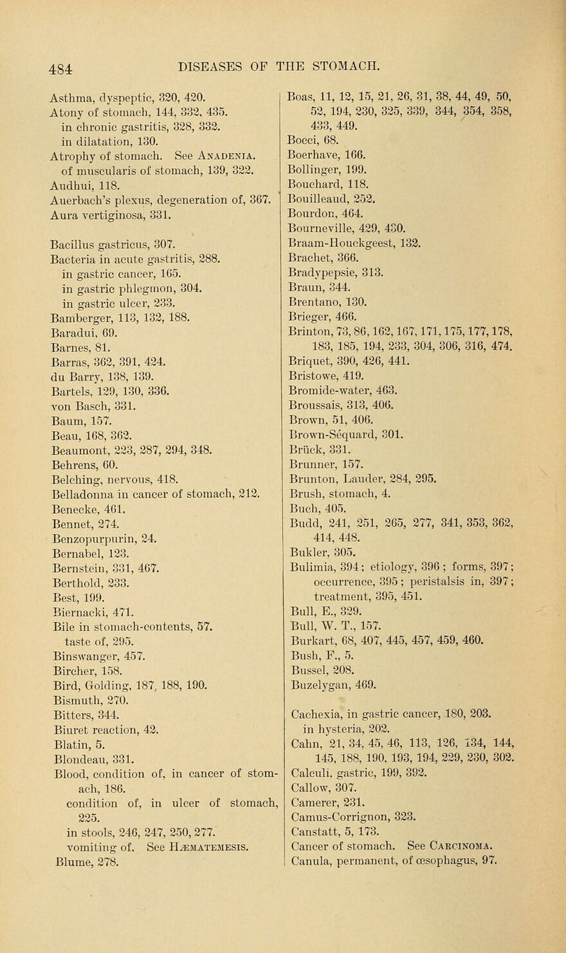 Asthma, dyspeptic, 320, 420. Atony of stomach, 144, 333, 435. in chronic gastritis, 328, 333. in dilatation, 130. Atrophy of stomach. See Anadenia. of muscularis of stomach, 139, 333. Audhui, 118. Auerbach's plexus, degeneration of, 367. Aura vertiginosa, 331. Bacillus gastricus, 307. Bacteria in acute gastritis, 288. in gastric cancer, 165. in gastric phlegmon, 304. in gastric ulcer, 233. Bamberger, 113, 133, 188. Baradui. 69. Barnes, 81. Barras, 362, 391, 424. du Barry, 138, 139. Bartels, 129, 130, 336. A'on Basch, 331. Baum, 157. Beau, 168, 363. Beaumont, 333, 387, 394, 348. Behrens, 60. Belching, nervous, 418. Belladonna in cancer of stomach, 212. Benecke, 461. Bennet, 374. Benzopurpurin, 24. Bernabel, 133. Bernstein, 331, 467. Berthold, 333. Best, 199. Biernacki, 471. Bile in stomach-contents, 57. taste of, 395. Binswanger, 457. Bircher, 158. Bird, Golding, 187, 188, 190. Bismuth, 370. Bitters, 344. Biuret reaction, 43. Blatin, 5. Blondeau, 331. Blood, condition of, in cancer of stom- ach, 186. condition of, in ulcer of stomach. 335. in stools, 346, 347, 250, 277. vomiting of. See H^matemesis. Blume, 278. Boas, 11, 12, 15, 21, 26, 31, 38, 44, 49, 50, 52, 194, 230, 335, 339, 344, 354, 358, 433, 449. Bocci, 68. Boerhave, 166. Bollinger, 199, Bouchard, 118. Bouilleaud, 253. Bourdon, 464. Bourneville, 429, 430. Braam-Houckgeest, 133. Brachet, 366. Bradypepsie, 313. Braun, 344. Brentano, 130. Bvieger, 466. Brinton, 73,86,162,167,171,175,177,178, 183, 185, 194, 233, 304, 306, 316, 474, Briquet, 390, 436, 441. Bristowe, 419. Bromide-water, 463. Broussais, 313, 406. Brown, 51, 406. Brown-Sequard, 301. Briiek, 331. Brunner, 157. Brunton, Lauder, 284, 295. Brush, stomach, 4. Buch, 405. Budd, 241, 351, 865, 377, 341, 353, 362, 414, 448. Bukler, 305. Bulimia, 394; etiology, 396 ; forms, 397; occurrence, 395 ; peristalsis in, 397; treatment, 395, 451. Bull, E., 329. Bull, W. T., 157. Burkart, 68, 407, 445, 457, 459, 460. Bush, F., 5. Bussel, 208. Buzelygan, 469. Cachexia, in gastric cancer, 180, 203. in hysteria, 202. Cahn, 21, 34, 45, 46, 113, 136, 134, 144, 145, 188, 190, 193, 194, 229, 230, 303. Calculi, gastric, 199, 393. Callow, 307. Camerer, 231. Camus-Corrignon, 333. Canstatt, 5, 173. Cancer of stomach. See Carcinoma. Canula, permanent, of oesophagus, 97.