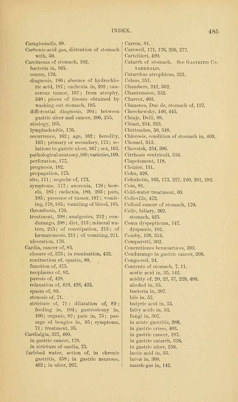Caragiosiadis, 08. Carbonic-acid gas, distention of stomach with, 59. Carcinoma of stomach, 163. bacteria in, 165. course, 176. diagnosis, 186; absence of hydi'ochlo- rie acid, 187; cachexia in, 202 ; can- cerous tumor, 197; from atrophy, 840; pieces of tissues obtained by washing out stomach, 195. differential diagnosis, 204; between gastric ulcer and cancer, 206, 255. etiology, 165. lymphadenitis, 176. occurrence, 163; age, 162; heredity, 163 ; primary or secondary, 173 ; re- lations to gasti'ic ulcer, 167 ; sex, 163. pathological anatomy,168;varieties,169. perforation, 177. prognosis, 182. propagation, 175. site, 171; sequelas of, 173. symptoms, 177 ; anorexia, 178 ; bow- els, 185 ; cachexia, 180, 203; pain, 185; presence of tumor, 197 ; A^omit- ing, 178,185; vomiting of blood, 185. thrombosis, 176. treatment, 208 ; analgesics, 212 ; con- durango, 208 ; diet, 213 ; mineral wa- ters, 215; of constipation, 213; of ha?matemesis, 211; of vomiting, 311. ulceration, 176. Cardia, cancer of, 85. closure of, 375; in rumination, 432. contraction of, spastic, 80. function of, 375. neoplasms of, 82. paresis of, 438. relaxation of, 419, 428, 432. spasm of, 80. stenosis of, 71. stricture of, 71 ; dilatation of, 89 ; feeding in, 104; gastrostomy in, 100; organic, 82; pain in, 75 ; pas- sage of bougies in, 95; symptoms, 71; treatment, 95. Cardialgia, 327, 400. in gastric cancer, 178. in stricture of cardia, 75. Darlsbad water, action of, in chronic gastritis, 358; in gastric neuroses, 463 ; in ulcer, 267. Carron, 81. Carswell, 171, 176, 236, 277. Cartellieri, 420. Catarrh of stomach. See Gastritis Ca- TARRHALIS. Catarrh us atrophicus, 322. Celsus, 351. Chambers, 242, 363. Chantemasse, 233, Charcot, 403. Chausnes, Due de, stomach of, 137. Cherchewsky, 440, 445. Chiaje, Delli, 99. Chiari, 334, 333. Chittenden, 50, 348. Chlorosis, condition of stomach in, 469. Chomel, 313. Chovstek, 354, 306. Cirrhosis ventriculi, 316. Clapotement, 118. Cloizier, 131. Cohn, 426. Cohnheim, 165, 173, 227, 340, 281, 283. Coin, 81. Cold-water treatment, 69. CoUeville, 473. Colloid cancer of stomach, 170. Colic, biliary, 363. stomach, 435. Coma dyspepticum, 147. dyspnoeic, 183. Coinby, 136, 334. Comparetti, 363. Concretiones benzoartic^es, 393. Condurango in gastric cancer, 308. Congo-red, 34. Contents of stomach, 7, 11. acetic acid in, 35, 143. acidity of. 30, 33, 37, 339, 480, alcohol in, 35. bacteria in, 307. bile in, 57. butyric acid in, 35. fatty acids in, 33. fungi in, 307. in acute gastritis, 388. in gastric crises, 403. in gastric cancer, 187. in gastric catarrh, 338. in gastric ulcer, 258. lactic acid in, 33. larv£e in, 308. marsh-gas in, 142.