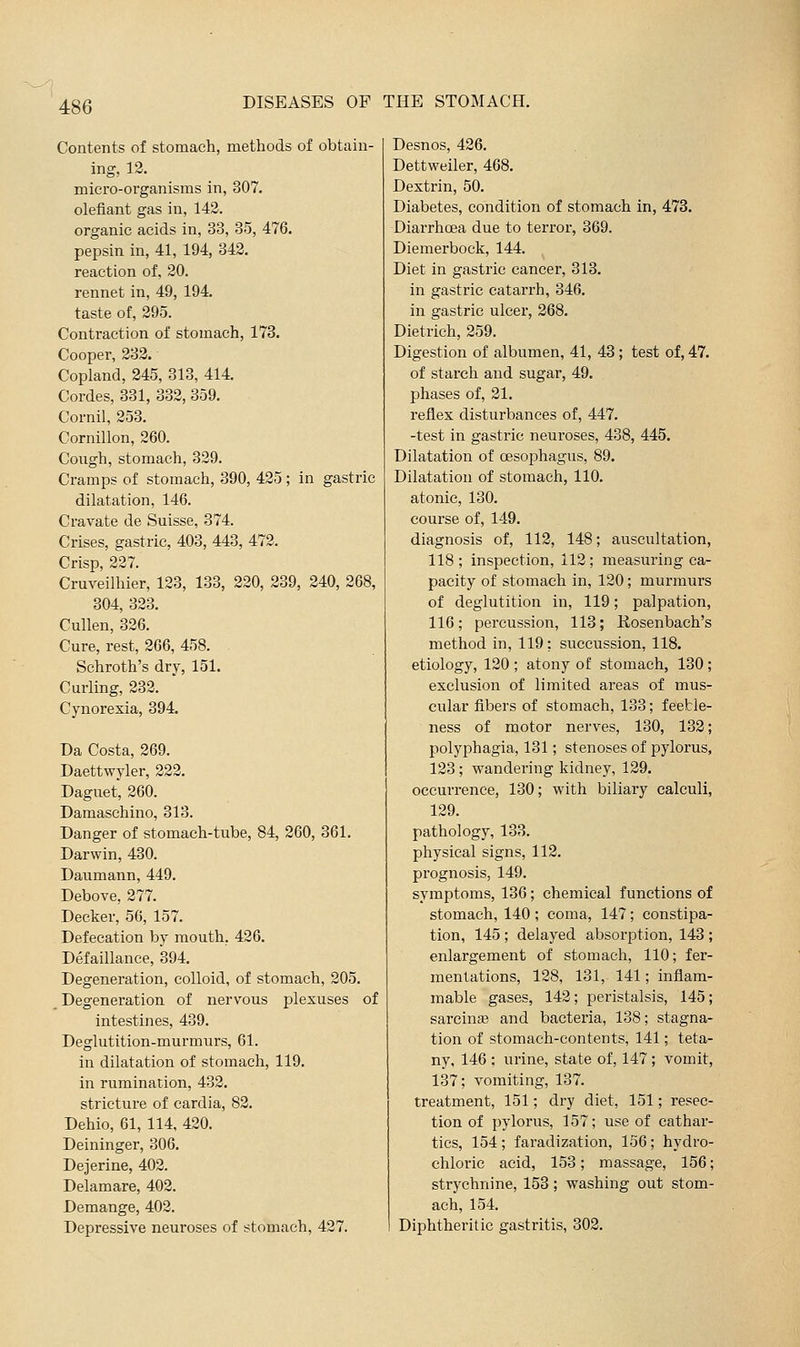 Contents of stomach, methods of obtain- ing, 12. micro-organisms in, 307. defiant gas in, 142. organic acids in, 33, 35, 476. pepsin in, 41, 194, 342. reaction of, 20. rennet in, 49, 194. taste of, 295. Contraction of stomach, 173. Cooper, 232. Copland, 245, 313, 414. Cordes, 331, 332, 359. Cornil, 253. Cornillon, 260. Cough, stomach, 329. Cramps of stomach, 390, 425; in gastric dilatation, 146. Cravate de Suisse, 374. Crises, gastric, 403, 443, 472. Crisp, 227. Cruveilhier, 123, 133, 220, 239, 240, 268, 304, 323. Cullen, 326. Cure, rest, 266, 458. Schroth's dry, 151. Curling, 232. Cynorexia, 394. Da Costa, 269. Daettwyler, 222. Daguet, 260. Damaschino, 313. Danger of stomach-tube, 84, 260, 361. Darwin, 430. Daumann, 449. Debove, 277. Decker, 56, 157. Defecation by mouth, 426. Defaillance, 894. Degeneration, colloid, of stomach, 205. Degeneration of nervous plexuses of intestines, 439. Deglutition-murmurs, 61. in dilatation of stomach, 119. in rumination, 432. stricture of cardia, 82. Dehio, 61, 114, 420. Deininger, 306. Dejerine, 402. Delamare, 402. Demange, 402. Depressive neuroses of stomach, 427. Desnos, 426. Dettweiler, 468. Dextrin, 50. Diabetes, condition of stomach in, 478. Diarrhoea due to terror, 369. Diemerbock, 144. Diet in gastric cancer, 313. in gastric catarrh, 346. in gastric ulcer, 268. Dietrich, 259. Digestion of albumen, 41, 43; test of, 47. of starch and sugar, 49. phases of, 21. reflex disturbances of, 447. -test in gastric neuroses, 438, 445. Dilatation of oesophagus, 89. Dilatation of stomach, 110. atonic, 130. course of, 149. diagnosis of, 112, 148; auscultation, 118; inspection, 112; measuring ca- pacity of stomach in, 120; murmurs of deglutition in, 119; palpation, 116; percussion, 113; Rosenbach's method in, 119; suceussion, 118. etiology, 120 ; atony of stomach, 130 ; exclusion of limited areas of mus- cular fibers of stomach, 133; feeble- ness of motor nerves, 130, 132; polyphagia, 131; stenoses of pylorus, 123; wandering kidney, 129. occurrence, 130; with biliary calculi, 129. pathology, 133. physical signs, 112. prognosis, 149. symptoms, 136; chemical functions of stomach, 140; coma, 147; constipa- tion, 145 ; delayed absorption, 143 ; enlargement of stomach, 110; fer- mentations, 128, 131, 141; inflam- mable gases, 142; peristalsis, 145; sarcina3 and bacteria, 138; stagna- tion of stomach-contents, 141; teta- ny, 146 ; urine, state of, 147 ; vomit, 137; vomiting, 137. treatment, 151; dry diet, 151; resec- tion of pylorus, 157; use of cathar- tics, 154 ; faradization, 156 ; hydro- chloric acid, 153; massage, 156; strychnine, 153; washing out stom- ach, 154. Diphtheritic gastritis, 302.
