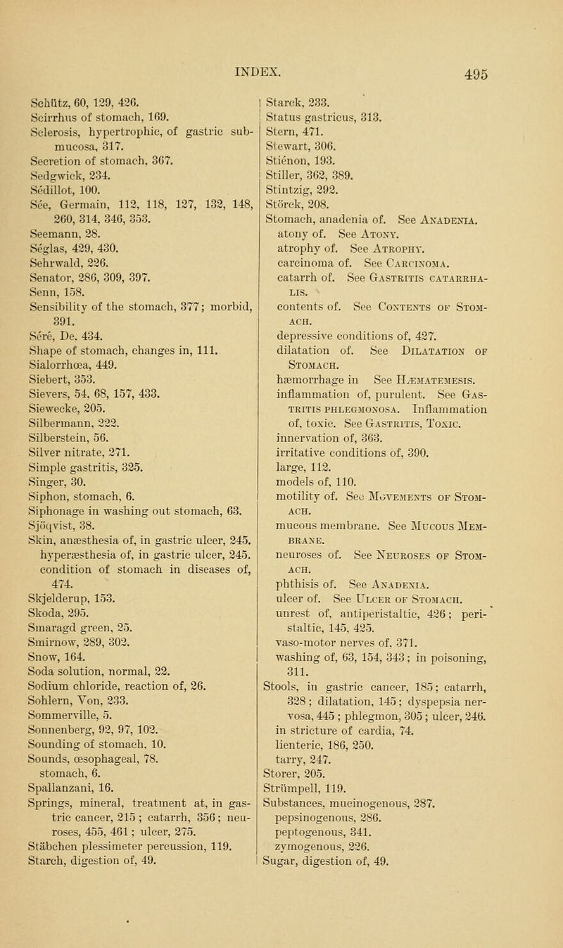 Schiitz, 60, 129, 420. Soirrhus of stomach, 109. Sclerosis, hypertrophic, of gastric sub- mucosa, 317. Secretion of stomach, 3G7. Sedgwick, 234. Scdillot, 100. See, Germain, 112, 118, 127, 132, 148, 260, 314, 346, 353. Seeraann, 28. Seglas, 429, 430. Sehrwald, 226. Senator, 286, 309, 397. Senn, 158. Sensibility of the stomach, 377; morbid, 391.  Sere, De. 434. Shape of stomach, changes in. 111. Sialorrhoea, 449, Siebert, 353. Sievers, 54, 68, 157, 433. Siewecke, 205. Silbermann, 222. Silberstein, 56. Silver nitrate, 271. Simple gastritis, 325. Singer, 30. Siphon, stomach, 6. Siphonage in washing out stomach, 63. Sjoqvist, 38. Skin, anaesthesia of, in gastric ulcer, 245. hyperaesthesia of, in gastric ulcer, 345. condition of stomach in diseases of, 474. Skjelderup, 153. Skoda, 295. Smaragd green, 25. Smirnow, 289, 302. Snow, 164. Soda solution, normal, 22. Sodium chloride, reaction of, 26. Sohlern, Von, 233. Sommerville, 5. Sonnenberg, 92, 97, 102. Sounding of stomach, 10. Sounds, oesophageal, 78. stomach, 6. Spallanzani, 16. Springs, mineral, treatment at, in gas- trie cancer, 215 ; catarrh, 356; neu- roses, 455, 461; ulcer, 275. Stabchen plessimeter percussion, 119. Starch, digestion of, 49. Starck, 233. Status gastricus, 313. Stern, 471. Stewart, 306. Stienon, 193. Stiller, 362, 389. Stintzig, 292. Storck, 208. Stomach, anadenia of. See Axadenia. atony of. See Atoxy, atrophy of. See Atrophy. carcinoma of. See Carcixoma. catarrh of. See Gastritis catarrha- LIS. contents of. See Coxtents of Stom- ach. depressive conditions of, 427. dilatation of. See Dilatation of Stomach. ha3morrhage in See H^matemesis. inflammation of, purulent. See Gas- tritis phlegmoxosa. Inflammation of, toxic. See Gastritis, Toxic. innervation of, 363. irritative conditions of, 390. large, 113. models of, 110. motility of. Sec Movemexts of Stom- ach. mucous membrane. See Mltcous Mem- braxe. neuroses of. See Xeueoses of Stom- ach. phthisis of. See Axadexia. ulcer of. See Ulcer of Stomach. unrest of, antiperistaltic, 426; peri- staltic, 145, 425. vaso-motor nerves of, 371. washing of, 63, 154, 343; in poisoning, 311. Stools, in gastric cancer, 185; catarrh, 328 ; dilatation, 145 ; dyspepsia ner- vosa, 445 ; phlegmon, 305 ; ulcer, 246. in stricture of cardia, 74. lienteric, 186, 250. tarry, 247. Storer, 205. Striimpell, 119. Substances, mucinogenous, 287. pepsinogenous, 286. peptogenous, 341, zymogenous, 226. Sugar, digestion of, 49.