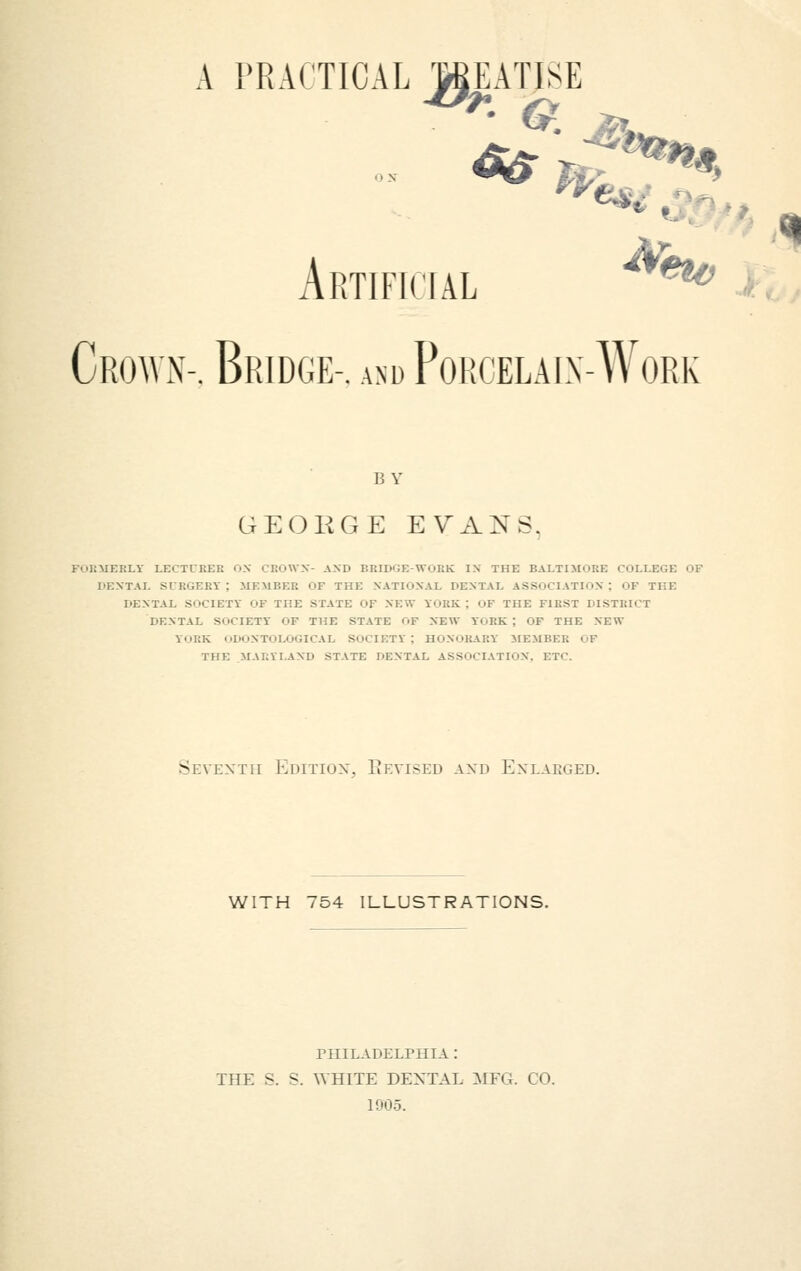 a practical meatise Artificial Crown-. Bridge-, and Porcelain-Work 15 v GEOEGE EVANS. FORMERLY LECTURER h.V CROWN- AND BRIDGE-WuRK IN THE BALTIMORE COLLEGE OF DENTAL SURGERY; MEMBER OF THE NATIONAL DENTAL ASSOCIATION; OF THE DENTAL SOCIETY OF THE STATE OF NEW YORK : OF THE FIRST DISTRICT DENTAL SOCIETY OF THE STATE OF NEW YORK; OF THE NEW V'lUK ODONTOLOGICAL SOCIETY: HONORARY MEMBER OF THE MARYLAND STATE DENTAL ASSOCIATION. ETC. Seventh Edition, Revised and Enlarged. WITH 754 ILLUSTRATIONS. PHILADELPHIA : THE S. s. WHITE DENTAL MFG. I 0. 1905.