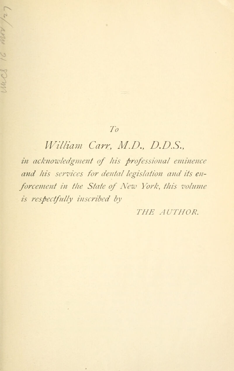 r^ To William Carr, M.D., D.D.S., in acknowledgment of his professional eminence and his services for dental legislation and its en- forcement in the State of New York, this volume is respectfully inscribed by THE AUTHOR.