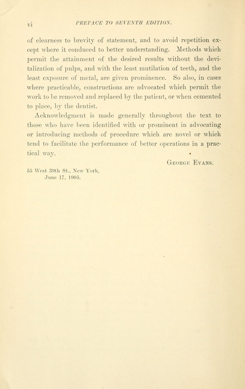 of clearness to brevity of statement, and to avoid repetition ex- cept where it conduced to better understanding. Methods which permit the attainment of the desired results without the devi- talization of pulps, and with the least mutilation of teeth, and the least exposure of metal, are given prominence. So also, in cases where practicable, constructions are advocated which permit the work to be removed and replaced by the patient, or when cemented to place, by the dentist. Acknowledgment is made generally throughout the text to those who have been identified with or prominent in advocating or introducing methods of procedure which are novel or which tend to facilitate the performance of better operations in a prac- tical way. George Evans. 5.3 West 39th St., New York, June 17, 1905.