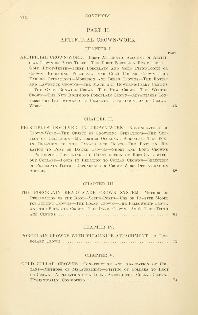 PART II. ARTIFICIAL CROWN-WORK. CHAPTER I. PAGE ARTIFICIAL CROWN-WORK. First Authentic Account of Artifi- cial Crown or Pivot Teeth—The First Porcelain Pivot Teeth— Gold Pivot-Teeth—First Porcelain and Gold Pivot-Tooth or Crown—Richmond Porcelain and Gold Collar Crown—The Earlier Operations—-Morrison and Beers Crowns—The Foster and Lawrence Crowns—The Mack and Howland-Perry Crowns —The Gates-Bonwill Crown—The How Crown—The Weston Crown—The New Richmond Porcelain Crown—Advantages Con- ferred by Improvements in Cements—Classification of Crown- Work 45 CHAPTER II. PRINCIPLES INVOLVED IN CROWN-WORK. Nomenclature of Crown-Work—The Object of Crowning Operations—The Sub- ject of Occlusion—Malformed Occlusal Surfaces—The Post in Relation to the Canals and Roots—The Post in Re- lation to Post or Dowel Crowns—Short and Long Crowns —Principles Governing the Construction of Root-Caps with- out Collars—Posts in Relation to Collar Crowns—Selection of Porcelain Teeth—Dependence of Crown-Work Operations on Asepsis 52 CHAPTER III. THE PORCELAIN READY-MADE CROWN SYSTEM. Method of Preparation of the Root—Screw-Posts—Use of Plaster Model for Fitting Crowns—The Logan Crown—The Fellowship Crown and the Brewster Crown—The Davis Crown—Ash's Tube-Teeth and Crowns Gl CHAPTER IV. PORCELAIN CROWNS WITH VULCANITE ATTACHMENT. A Tem- porary Crown 72 CHAPTER V. GOLD COLLAR CROWNS. Construction and Adaptation of Col- lars—Methods of Measurement—Fitting of Collars to Root or Crown—Application of a Local Anesthetic—Collar Crowns Hygienically Considered 74