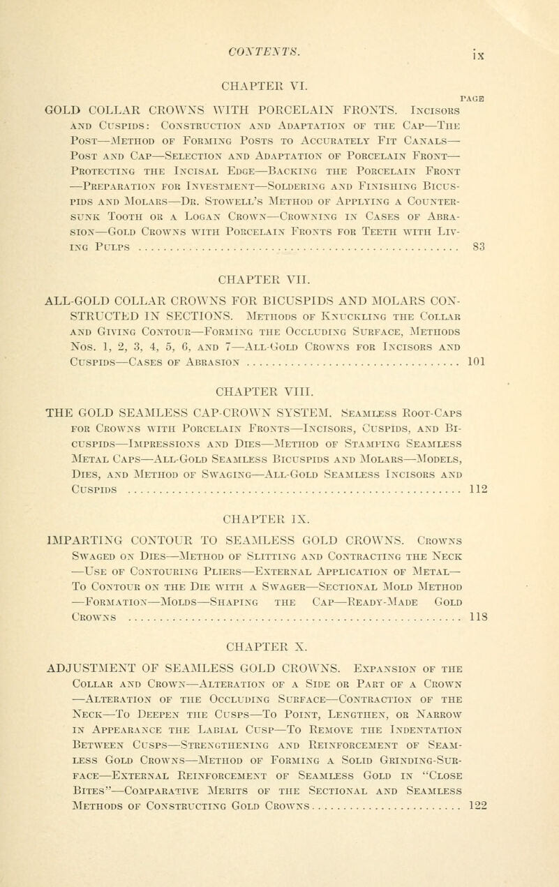 C0XTENT8. jx CHAPTER VI. TAGH GOLD COLLAR CROWXS WITH PORCELAIN FRONTS. Incisors and Cuspids: Construction and Adaptation of the Cap—The Post—.Method of Forming Posts to Accurately Fit Canals— Post and Cap—Selection and Adaptation of Porcelain Front— Protecting the Incisal Edge—Backing the Porcelain Front —Preparation for Investment—Soldering and Finishing Bicus- pids and Molars—Dr. Stowell's Method of Applying a Counter- sunk Tooth or a Logan Crown—Crowning in Cases of Abra- sion—Gold Crowns with Porcelain Fronts for Teeth with Liv- ing Pclps 83 CHAPTER VII. ALL-GOLD COLLAR CROWNS FOR BICUSPIDS AND MOLARS CON- STRUCTED IN SECTIONS. Methods of Knuckling the Collar and Giving Contour—Forming the Occluding Surface, Methods Nos. 1, 2, 3, 4, 5, G, and 7—All-Gold Crowns for Incisors and Cuspids—Cases of Abrasion 101 CHAPTER VIII. THE GOLD SEAMLESS CAP-CROWN SYSTEM. Seamless Root-Caps for Crowns with Porcelain Fronts—Incisors, Cuspids, and Bi- cuspids—Impressions and Dies—Method of Stamping Seamless Metal Caps—All-Gold Seamless Bicuspids and Molars—Models, Dies, and Method of Swaging—All-Gold Seamless Incisors and Cuspids 112 CHAPTER IX. IMPARTING CONTOUR TO SEAMLESS GOLD CROWXS. Crowns Swaged on Dies—Method of Slitting and Contracting the Neck —Use of Contouring Pliers—External Application of Metal— To Contour on the Die with a Swager—Sectional Mold Method —Formation—Molds—Shaping the Cap—Ready-Made Gold Crowns 1 IS CHAPTER X. ADJUSTMENT OF SEAMLESS GOLD CROWNS. Expansion of the Collar and Crown—Alteration of a Side or Part of a Crown —Alteration of the Occluding Surface—Contraction of the Neck—To Deepen the Cusps—To Point, Lengthen, or Narrow in Appearance the Labial Cusp—To Remove the Indentation Between Cusps—Strengthening and Reinforcement of Seam- less Gold Crowns—Method of Forming a Solid Grinding-Sur- face—External Reinforcement of Seamless Gold in Close Bites—Comparative Merits of the Sectional and Seamless Methods of Constructing Gold Crowns 122