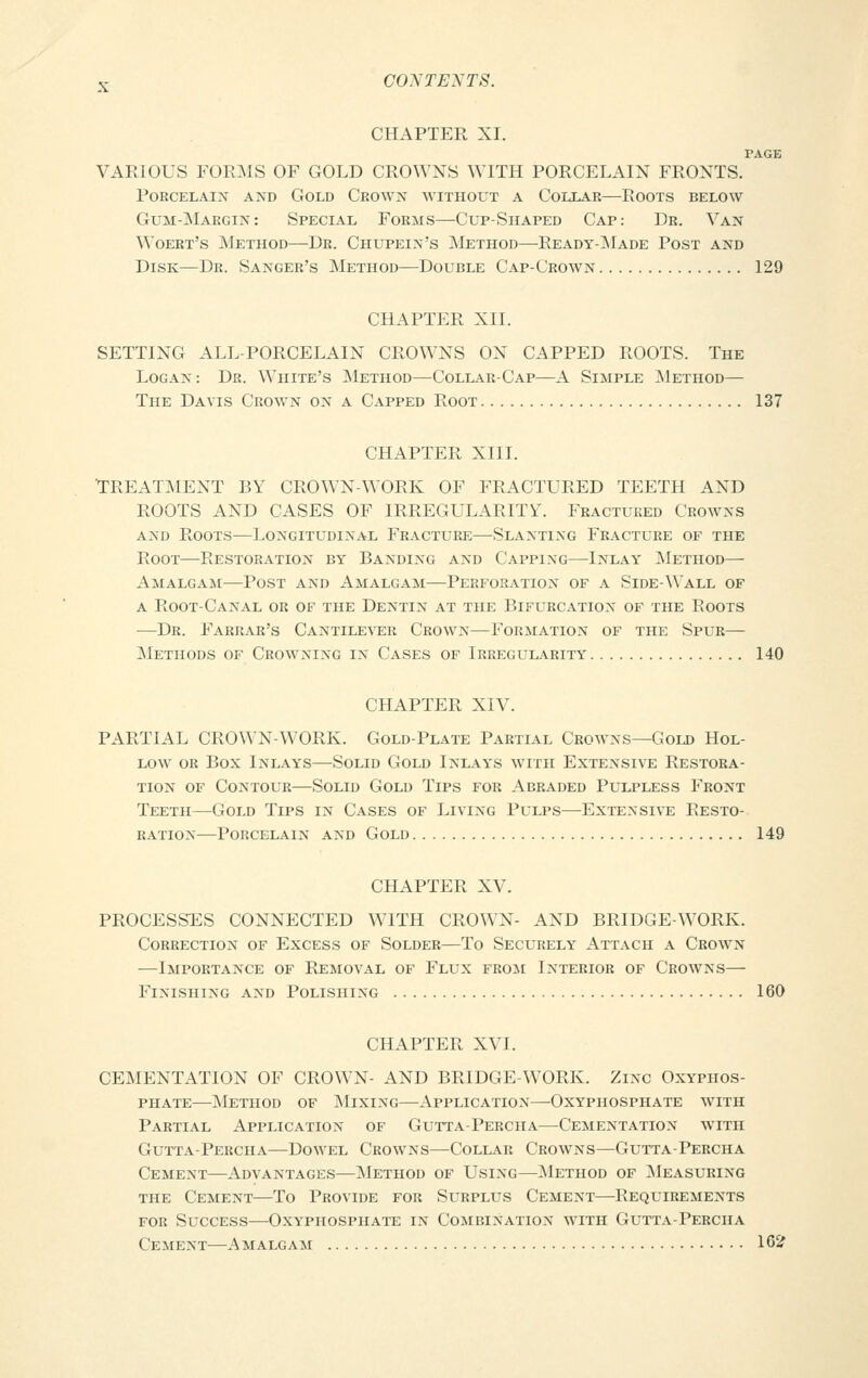 CHAPTER XI. PAGE VARIOUS FORMS OF GOLD CROWNS WITH PORCELAIN FRONTS. Porcelain and Gold Crown without a Collar—Roots below Gum-Margin: Special Forms—Cup-Shaped Cap: Dr. Van Woert's Method—Dr. Chupein's Method—-Ready-Made Post and Disk—Dr. Sanger's Method—Double Cap-Crown 129 CHAPTER XII. SETTING ALL-PORCELAIN CROWNS ON CAPPED ROOTS. The Logan: Dr. White's Method—Collar-Cap—A Simple Method— The Davis Crown on a Capped Root 137 CHAPTER XIII. 'TREATMENT BY CROWN-WORK OF FRACTURED TEETH AND ROOTS AND CASES OF IRREGULARITY. Fractured Crowns and Roots—Longitudinal Fracture—Slanting Fracture of the Root—Restoration by Banding and Capping—Inlay Method— Amalgam—Post and Amalgam—Perforation of a Side-Wall of a Root-Canal or of the Dentin at the Bifurcation of the Roots —Dr. Farrar's Cantilever Crown—Formation of the Spur— Methods of Crowning in Cases of Irregularity 140 CHAPTER XIV. PARTIAL CROWN-WORK. Gold-Plate Partial Crowns—Gold Hol- low or Box Inlays—Solid Gold Inlays with Extensive Restora- tion of Contour—Solid Gold Tips for Abraded Pulpless Front Teeth—Gold Tips in Cases of Living Pulps—Extensive Resto- ration—Porcelain and Gold 149 CHAPTER XV. PROCESSES CONNECTED WITH CROWN- AND BRIDGE-WORK. Correction of Excess of Solder—To Securely Attach a Crown —Importance of Removal of Flux from Interior of Crowns— Finishing and Polishing 160 CHAPTER XVI. CEMENTATION OF CROWN- AND BRIDGE-WORK. Zinc Oxyphos- phate—Method of Mixing—Application—Oxyphosphate with Partial Application of Gutta-Percha—Cementation with Gutta-Percha—Dowel Crowns—Collar Crowns—Gutta-Percha Cement—Advantages—Method of Using—Method of Measuring the Cement—To Provide for Surplus Cement—Requirements for Success—Oxyphosphate in Combination with Gutta-Percha Cement—Amalgam 162