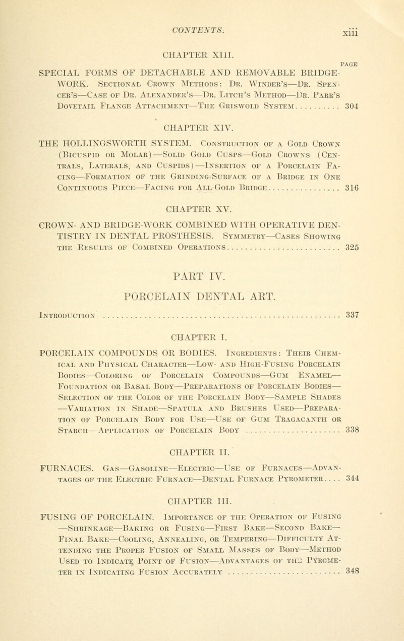 CHAPTER XIII. PAGE SPECIAL FORMS OF DETACHABLE AND REMOVABLE BRIDGE- WORK. Sectional Crown Methods: Dr. Winder's—Dr. Spen- cer's—Case of Dr. Alexander's—Dr. Litch's Method—Dr. Parr's Dovetail Flange Attachment—The Griswold System 304 CHAPTER XIV. THE HOLLINGSWORTH SYSTEM. Construction of a Gold Crown (Bicuspid or Molar)—Solid Gold Cusps—Gold Crowns (Cen- trals, Laterals, and Cuspids)—Insertion of a Porcelain Fa- cing—Formation of the Grinding-Surface of a Bridge in One Continuous Piece—Facing for All-Gold Bridge 316 CHAPTER XV. CROWN- AND BRIDGE-WORK COMBINED WITH OPERATIVE DEN- TISTRY IN DENTAL PROSTHESIS. Symmetry—Cases Showing the Results of Combined Operations 325 PART IV. PORCELAIN DENTAL ART. Introduction 337 CHAPTER I. PORCELAIN COMPOUNDS OR BODIES. Ingredients: Their Chem- ical and Physical Character—Low- and High-Fusing Porcelain Bodies—Coloring of Porcelain Compounds—Gum Enamel— Foundation or Basal Body—Preparations of Porcelain Bodies— Selection of the Color of the Porcelain Body—Sample Shades —Variation in Shade—Spatula and Brushes Used—Prepara- tion of Porcelain Body for Use—Use of Gum Tragacanth or Starch—Application of Porcelain Body 338 CHAPTER II. FURNACES. Gas—Gasoline—Electric—Use of Furnaces—Advan- tages of the Electric Furnace—Dental Furnace Pyrometer .... 344 CHAPTER III. FUSING OF PORCELAIN. Importance of the Operation of Fusing —Shrinkage—Baking or Fusing—First Bake—Second Bare- Final Bake—Cooling, Annealing, or Tempering—Difficulty At- tending the Proper Fusion of Small Masses of Body—Method Used to Indicate Point of Fusion—Advantages of tht: Pyrome- ter in Indicating Fusion Accurately 348