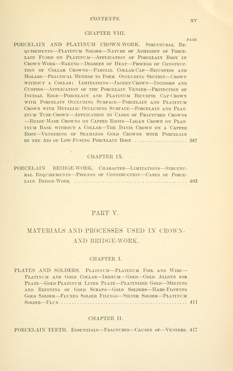 CHAPTER VIII. PAGE PORCELAIN AND PLATINUM CROWN-WORK. Structural Re- quirements—Platinum Solder—Nature of Adhesion of Porce- lain Fused on Platinum—Application of Porcelain Body in Crown-Work—Baking—Degrees of Heat—Process of Construc- tion of Collar Crowns—Partial Collar-Cap—Bicuspids and Molars—Practical Method to Form Occluding Section—Crown without a Collar: Limitations—Jacket-Crown—Incisors and Cuspids—Application of the Porcelain Veneer—Protection of Incisal Edge—-Porcelain and Platinum Bicuspid Cap-Crown with Porcelain Occluding Surface—Porcelain and Platinum Crown with Metallic Occluding Surface—Porcelain and Plat- inum Tube-Crown—Application to Cases of Fractured Crowns —Ready-Made Crowns on Capped Roots—Logan Crown on Plat- inum Base without a Collar—The Davis Crown on a Capped Root—Veneering of Seamless Gold Crowns with Porcelain by the Aid of Low-Fusing Porcelain Body 387 CHAPTER IX. PORCELAIN BRIDGE-WORK. Character—Limitations—Structu- ral Requirements—Process of Construction—Cases of Porce- lain Bridge-Work 403 PART V. MATERIALS AXD PROCESSES USED IN CROWX- AXD BRIDGE-WORK. CHAPTER I. PLATES AND SOLDERS. Platinum—Platinum Foil and Wire- Platinum and Gold Collar—Iridium—Gold—Gold Alloys fob Plate—Gold-Platinum Lined Plate—Platinized Gold—Melting and Refining of Gold Scraps—Gold Solders—Hard-Flowing Gold Solder—Fluxed Solder Filings—Silver Solder—Platinum Solder—Flux 411 CHAPTER II. PORCELAIN TEETH. Essentials—Fractures—Causes of—Veneers. 417
