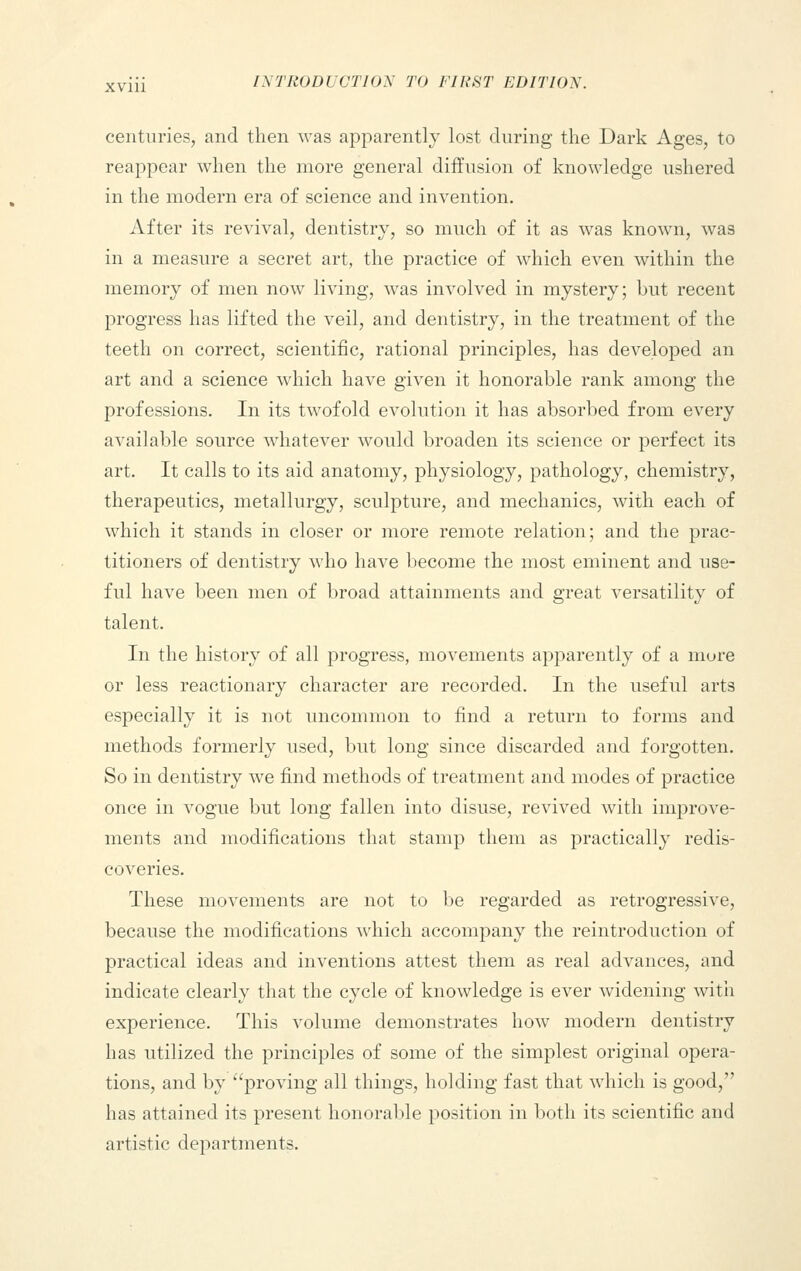 centuries, and then was apparently lost during the Dark Ages, to reappear when the more general diffusion of knowledge ushered in the modern era of science and invention. After its revival, dentistry, so much of it as was known, was in a measure a secret art, the practice of which even within the memory of men now living, was involved in mystery; but recent progress has lifted the veil, and dentistry, in the treatment of the teeth on correct, scientific, rational principles, has developed an art and a science which have given it honorable rank among the professions. In its twofold evolution it has absorbed from every available source whatever would broaden its science or perfect its art. It calls to its aid anatomy, physiology, pathology, chemistry, therapeutics, metallurgy, sculpture, and mechanics, with each of which it stands in closer or more remote relation; and the prac- titioners of dentistry who have become the most eminent and use- ful have been men of broad attainments and great versatility of talent. In the history of all progress, movements apparently of a mure or less reactionary character are recorded. In the useful arts especially it is not uncommon to find a return to forms and methods formerly used, but long since discarded and forgotten. So in dentistry we find methods of treatment and modes of practice once in vogue but long fallen into disuse, revived with improve- ments and modifications that stamp them as practically redis- coveries. These movements are not to be regarded as retrogressive, because the modifications which accompany the reintroduction of practical ideas and inventions attest them as real advances, and indicate clearly that the cycle of knowledge is ever widening with experience. This volume demonstrates how modern dentistry has utilized the principles of some of the simplest original opera- tions, and by proving all things, holding fast that which is good, has attained its present honorable position in both its scientific and artistic departments.