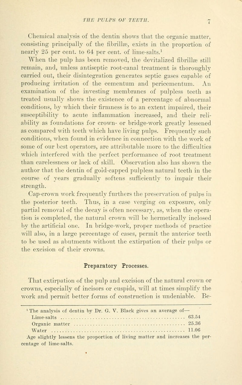 Chemical analysis of the dentin shows that the organic matter, consisting principally of the fibrillse, exists in the proportion of nearly 25 per cent, to 64 per cent, of lime-salts.1 When the pulp has been removed, the devitalized fibrillse still remain, and, unless antiseptic root-canal treatment is thoroughly carried out, their disintegration generates septic gases capable of producing irritation of the cementum and pericementum. An examination of the investing membranes of pulpless teeth as treated usually shows the existence of a percentage of abnormal conditions, by which their firmness is to an extent impaired, their susceptibility to acute inflammation increased, and their reli- ability as foundations for crown- or bridge-work greatly lessened as compared with teeth which have living pulps. Frequently such conditions, when found in evidence in connection with the work of some of our best operators, are attributable more to the difficulties which interfered with the perfect performance of root treatment than carelessness or lack of skill. Observation also has shown the author that the dentin of gold-capped pulpless natural teeth in the course of years gradually softens sufficiently to impair their strength. Cap-crown work frequently furthers the preservation of pulps in the posterior teeth. Thus, in a case verging on exposure, only partial removal of the decay is often necessary, as, when the opera- tion is completed, the natural crown will be hermetically inclosed by the artificial one. In bridge-work, proper methods of practice will also, in a large percentage of cases, permit the anterior teeth to be used as abutments without the extirpation of their pulps or the excision of their crowns. Preparatory Processes. That extirpation of the pulp and excision of the natural crown or crowns, especially of incisors or cuspids, will at times simplify the work and permit better forms of construction is undeniable. Be- 1 The analysis of dentin by Dr. G. V. Black gives an average of— Lime-salts 63.54 Organic matter 25.36 Water 11-06 Age slightly lessens the proportion of living matter and increases the per- centage of lime-salts.