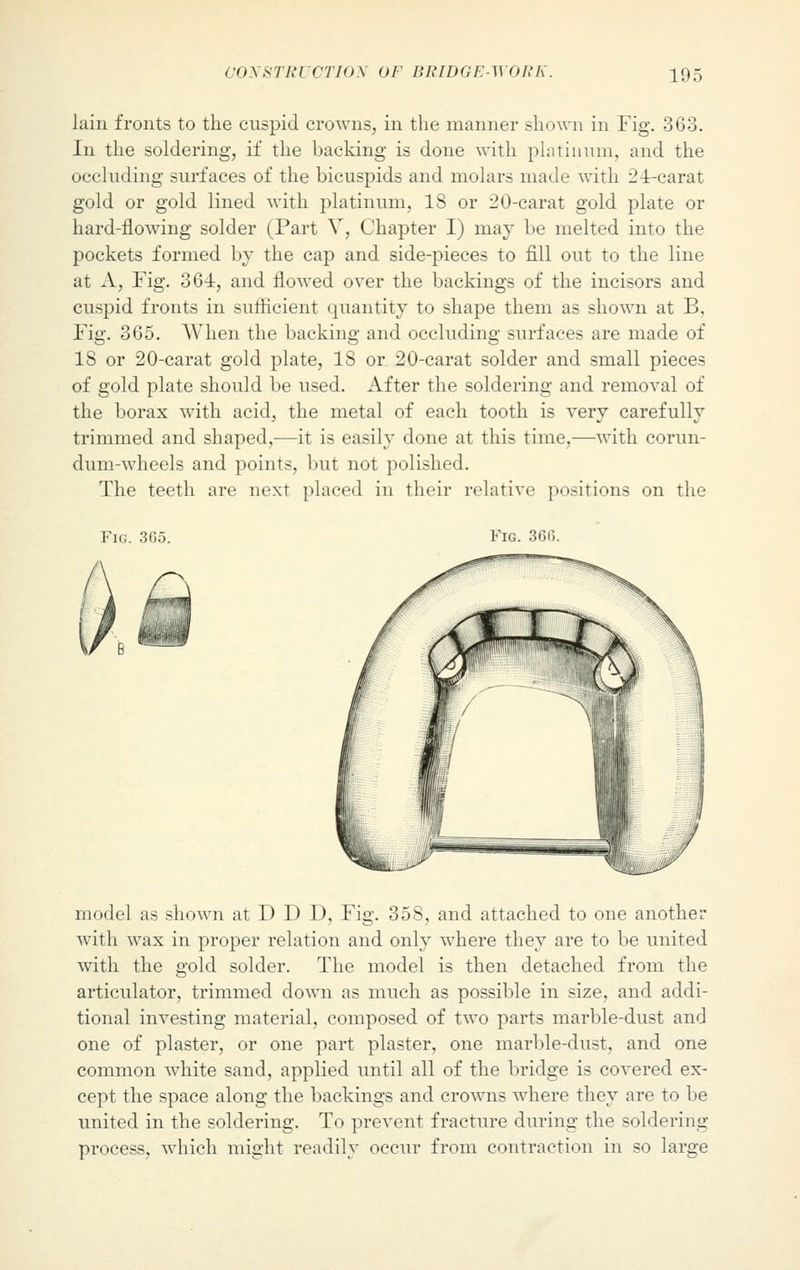 lain fronts to the cuspid crowns, in the manner shown in Fig. 363. In the soldering, if the backing is done with platinum, and the occluding surfaces of the bicuspids and molars made with 24-carat gold or gold lined with platinum, IS or 20-earat gold plate or hard-flowing solder (Part V, Chapter I) may be melted into the pockets formed by the cap and side-pieces to fill out to the line at A, Fig. 364, and flowed over the backings of the incisors and cuspid fronts in sufficient quantity to shape them as shown at B, Fig. 365. When the backing and occluding surfaces are made of 18 or 20-carat gold plate, 18 or 20-carat solder and small pieces of gold plate should be used. After the soldering and removal of the borax with acid, the metal of each tooth is very carefully trimmed and shaped,—it is easily done at this time,—with corun- dum-wheels and points, but not polished. The teeth are next placed in their relative positions on the Fig. 365. Fig. 36(1. model as shown at D D D, Fig. 358, and attached to one another with wax in proper relation and only where they are to be united with the gold solder. The model is then detached from the articulator, trimmed down as much as possible in size, and addi- tional investing material, composed of two parts marble-dust and one of plaster, or one part plaster, one marble-dust, and one common white sand, applied until all of the bridge is covered ex- cept the space along the backings and crowns where they are to be united in the soldering. To prevent fracture during the soldering process, which might readily occur from contraction in so large