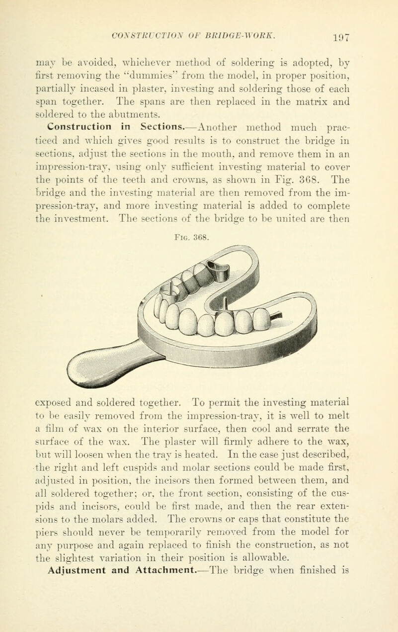 niay be avoided, whichever method of soldering is adopted, by first removing the dummies from the model, in proper position, partially incased in plaster, investing and soldering those of each span together. The spans are then replaced in the matrix and soldered to the abutment-. Construction in Sections—Another method much prac- ticed and which gives good results is to construct the bridge in sections, adjust the sections in the mouth, and remove them in an impression-tray, using only sufficient investing material to cover the points of the teeth and crowns, as shown in Fig. 368. The bridge and the investing material are then removed from the im- pression-tray, and more investing material is added to complete the investment. The sections of the bridge to be united are then Fig. 368. exposed and soldered together. To permit the investing material to be easily removed from the impression-tray, it is well to melt a film of wax on the interior surface, then cool and serrate the surface of the wax. The plaster will firmly adhere to the wax, but will loosen when the tray is heated. In the case just described, the right and left cuspids and molar sections could be made first, adjusted in position, the incisors then formed between them, and all soldered together; or, the front section, consisting of the cus- pids and incisors, could be first made, and then the rear exten- sions to the molars added. The crowns or caps that constitute the piers should never be temporarily removed from the model for any purpose and again replaced to finish the construction, as not the slightest variation in their position is allowable. Adjustment and Attachment.—The bridge when finished is