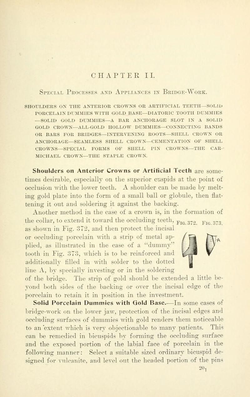 Special Processes and Appliances in BridgeAYork. shoulders on the anterior crowns or artificial teeth—solid porcelain dummies with gold base—diatoric tooth dummies —solid gold dummies—a bar anchorage slot in a solid gold crown—all-gold hollow dummies—connecting bands or bars for bridges—intervening roots—shell crown or anchorage—seamless shell crown—cementation of shell crowns—special forms of shell pin crowns—the car- michael crown—the staple crown. Shoulders on Anterior Crowns or Artificial Teeth are some- times desirable, especially on the superior cuspids at the point of occlusion with the lower teeth. A shoulder can be made by melt- ing gold plate into the form of a small ball or globule, then flat- tening it out and soldering it against the backing. Another method in the case of a crown is, in the formation of the collar, to extend it toward the occluding teeth, Fl(J 3_., Fm 3_3 as shown in Fig. 372, and then protect the incisal or occluding porcelain with a strip of metal ap- plied, as illustrated in the case of a dummy tooth in Fig. 373, which is to be reinforced and additionally filled in with solder to the dotted line A. by specially investing or in the soldering of the bridge. The strip of gold should be extended a little be- yond both sides of the backing or over the incisal edge of the porcelain to retain it in position in the investment. Solid Porcelain Dummies with Gold Base.—In some cases of bridge-work on the lower jaw, protection of the incisal edges and occluding surfaces of dummies with gold renders them noticeable to an extent which is very objectionable to many patients. This can be remedied in bicuspids by forming the occluding surface and the exposed portion of the labial face of porcelain in the following manner: Select a suitable sized ordinary bicuspid de- signed for vulcanite, and level out the headed portion of the pin- 20,