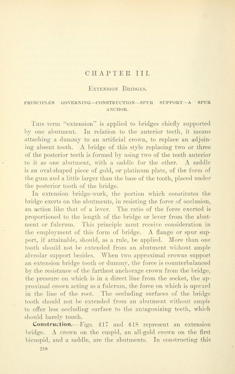 CHAP TEE III. Extension Bridges, principles governing—construction—spur support—a spur ANCHOR. Tins term extension is applied to bridges chiefly supported by one abutment. In relation to the anterior teeth, it means attaching a dummy to an artificial crown, to replace an adjoin- ing absent tooth. A bridge of this style replacing two or three of the posterior teeth is formed by using two of the teeth anterior to it as one abutment, with a saddle for the other. A saddle is an oval-shaped piece of gold, or platinum plate, of the form of the gum and a little larger than the base of the tooth, placed under the posterior tooth of the bridge. In extension bridge-work, the portion which constitutes the bridge exerts on the abutments, in resisting the force of occlusion, an action like that of a lever. The ratio of the force exerted is proportioned to the length of the bridge or lever from the abut- ment or fulcrum. This principle must receive consideration in the employment of this form of bridge. A flange or spur sup- port, if attainable, should, as a rule, be applied. More than one tooth should not be extended from an abutment without ample alveolar support besides. When two approximal crowns support an extension bridge tooth or dummy, the force is counterbalanced by the resistance of the farthest anchorage crown from the bridge, the pressure on which is in a direct line from the socket, the ap- proximal crown acting as a fulcrum, the force on which is upward in the line of the root. The occluding surfaces of the bridge tooth should not be extended from an abutment without ample to offer less occluding surface to the antagonizing teeth, which should barely touch. Construction.-—Figs. 417 and 418 represent an extension bridge. A crown on the cuspid, an all-gold crown on the first bicuspid, and a saddle, are the abutments. In constructing this