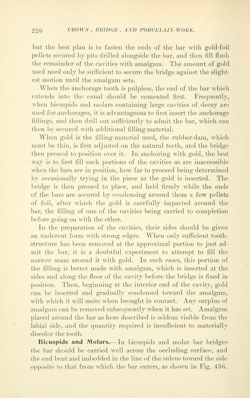 but the best plan is to fasten the ends of the bar with gold-foil pellets secured by pits drilled alongside the bar, and then fill flush the remainder of the cavities with amalgam. The amount of gold used need only be sufficient to secure the bridge against the slight- est motion until the amalgam sets. When the anchorage tooth is pulpless, the end of the bar which extends into the canal should be cemented first. Frequently, when bicuspids and molars containing large cavities of decay are used for anchorages, it is advantageous to first insert the anchorage fillings, and then drill out sufficiently to admit the bar, which can then be secured with additional filling-material. When gold is the filling-material used, the rubber-dam, which must be thin, is first adjusted on the natural teeth, and the bridge then pressed to position over it. In anchoring with gold, the best way is to first fill such portions of the cavities as are inaccessible when the bars are in position, how far to proceed being determined by occasionally trying in the piece as the gold is inserted. The bridge is then pressed to place, and held firmly while the ends of the bars are secured by condensing around them a few pellets of foil, after which the gold is carefully impacted around the bar, the filling of one of the cavities being carried to completion before going on with the other. In the preparation of the cavities, their sides should be given an undercut form with strong edges. When only sufficient tooth- structure has been removed at the approximal portion to just ad- mit the bar, it is a doubtful experiment to attempt to fill the narrow seam around it with gold. In such cases, this portion of the filling is better made with amalgam, which is inserted at the sides and along the floor of the cavity before the bridge is fixed in position. Then, beginning at the interior end of the cavity, gold can be inserted and gradually condensed toward the amalgam, with which it will unite when brought in contact. Any surplus of amalgam can be removed subsequently when it has set. Amalgam placed around the bar as here described is seldom visible from the labial side, and the quantity required is insufficient to materially discolor the tooth. Bicuspids and Molars.—In bicuspids and molar bar bridges the bar should be carried well across the occluding surface, and the end bent and imbedded in the line of the sulcus toward the side opposite to that from which the bar enters, as shown in Fig. 436.