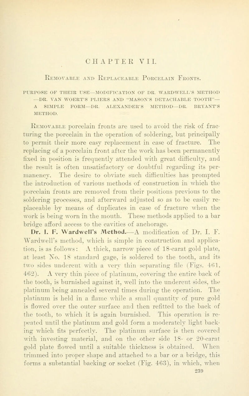Removable axd Replaceable Porcelain Fronts. purpose of their use—modification of dr. wardwell's method —dr. van woert's pliers and mason's detachable tooth— a simple form—dr. alexander's method—dr. bryants .METHOD. Removable porcelain fronts are used to avoid the risk of frac- turing the porcelain in the operation of soldering, but principally to permit their more easy replacement in case of fracture. The replacing of a porcelain front after the work has been permanently fixed in position is frequently attended with great difficulty, and the result is often unsatisfactory or doubtful regarding its per- manency. The desire to obviate such difficulties has prompted the introduction of various methods of construction in which the porcelain fronts are removed from their positions previous to the soldering processes, and afterward adjusted so as to be easily re- placeable by means of duplicates in case of fracture when the work is being worn in the mouth. These methods applied to a bar bridge afford access to the cavities of anchorage. Dr. I. F. Wardwell's Method—A modification of Dr. I. F. Wardwell's method, which is simple in construction and applica- tion, is as follows: A thick, narrow piece of 18-carat gold plate, ;it least No. 18 standard gage, is soldered to the tooth, and its two sides undercut with a vevy thin separating tile (Figs. 461, 462 ). A very thin piece of platinum, covering the entire back of the tooth, is burnished against it, well into the undercut sides, the platinum being annealed several times during the operation. The platinum is held in a flame while a small quantity of pure gold is flowed over the outer surface and then refitted to the back of the tooth, to which it is again burnished. This operation is re- peated until the platinum and gold form a moderately light back- ing which fits perfectly. The platinum surface is then covered with investing material, and on the other side IS- or 20-carat gold plate flowed until a suitable thickness is obtained. When trimmed into proper shape and attached to a bar or a bridge, this forms a substantial backing or socket (Fig. 463), in which, when