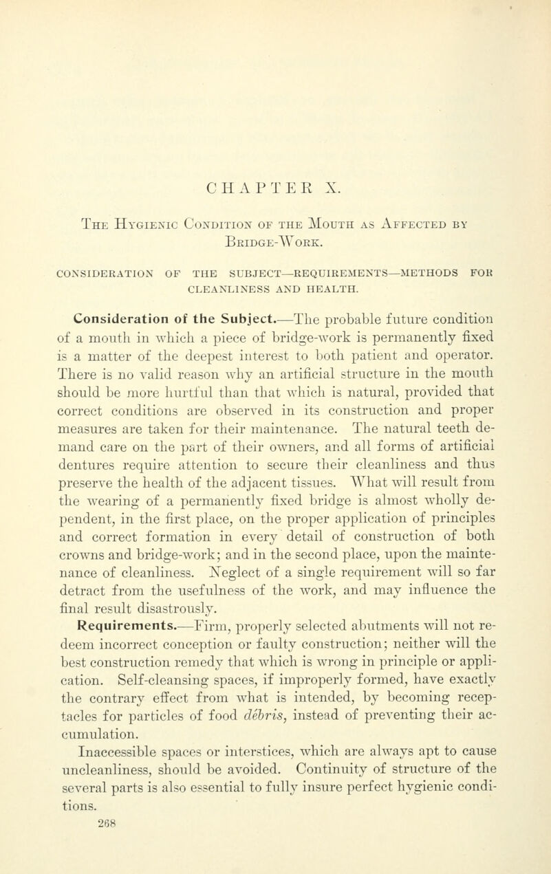 The Hygienic Condition of the Mouth as Affected by Bridge-Work. consideration of the subject—requirements—methods for cleanliness and health. Consideration of the Subject.—The probable future condition of a mouth in which a piece of bridge-work is permanently fixed is a matter of the deepest interest to both patient and operator. There is no valid reason why an artificial structure in the mouth should be more hurtful than that which is natural, provided that correct conditions are observed in its construction and proper measures are taken for their maintenance. The natural teeth de- mand care on the part of their owners, and all forms of artificial dentures require attention to secure their cleanliness and thus preserve the health of the adjacent tissues. What will result from the wearing of a permanently fixed bridge is almost wholly de- pendent, in the first place, on the proper application of principles and correct formation in every detail of construction of both crowns and bridge-work; and in the second place, upon the mainte- nance of cleanliness. Neglect of a single requirement will so far detract from the usefulness of the work, and may influence the final result disastrously. Requirements.—Firm, properly selected abutments will not re- deem incorrect conception or faulty construction; neither will the best construction remedy that which is wrong in principle or appli- cation. Self-cleansing spaces, if improperly formed, have exactly the contrary effect from what is intended, by becoming recep- tacles for particles of food debris, instead of preventing their ac- cumulation. Inaccessible spaces or interstices, which are always apt to cause uncleanliness, should be avoided. Continuity of structure of the several parts is also essential to fully insure perfect hygienic condi- tions.