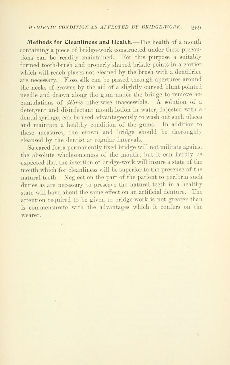 Methods for Cleanliness and Health.—The health of a mouth containing a piece of bridge-work constructed under these precau- tions can be readily maintained. For this purpose a suitably formed tooth-brush and properly shaped bristle points in a carrier which will reach places not cleaned by the brush with a dentifrice are necessary. Floss silk can be passed through apertures around the necks of crowns by the aid of a slightly curved blunt-pointed needle and drawn along the gum under the bridge to remove ac- cumulations of debris otherwise inaccessible. A solution of a detergent and disinfectant mouth-lotion in water, injected with a dental syringe, can be used advantageously to wash out such places and maintain a healthy condition of the gums. In addition to these measures, the crown and bridge should be thoroughly cleansed by the dentist at regular intervals. So cared for, a permanently fixed bridge will not militate against the absolute wholesomeness of the mouth; but it can hardly be expected that the insertion of bridge-work will insure a state of the mouth which for cleanliness will be superior to the presence of the natural teeth. Xeglect on the part of the patient to perform such duties as are necessary to preserve the natural teeth in a healthy state will have about the same effect on an artificial denture. The attention required to be given to bridge-work is not greater than is commensurate with the advantages which it confers on the wearer.