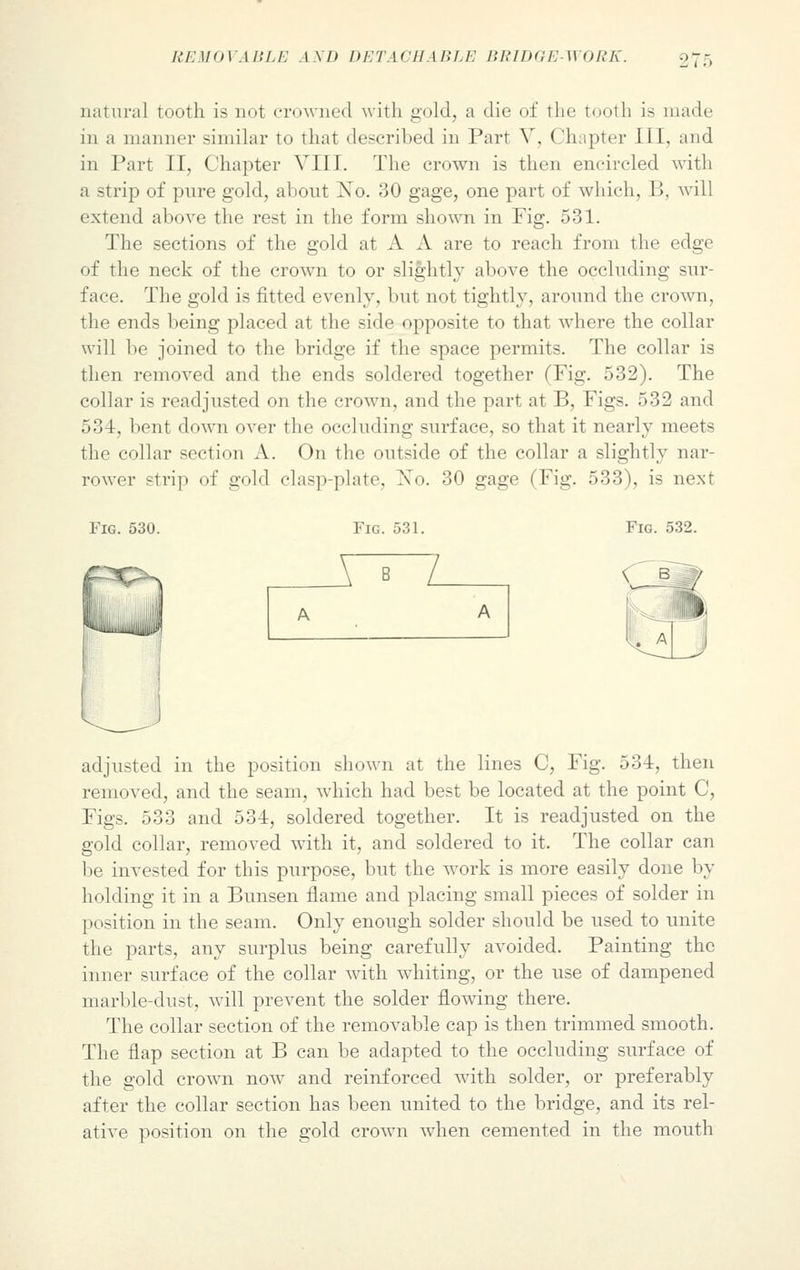 natural tooth is not crowned with gold, a die of the tooth is made in a manner similar to that described in Part Y. ( lhapter III. and in Part II, Chapter VIII. The crown is then encircled with a strip of pure gold, about No. 30 gage, one part of which, B, will extend above the rest in the form shown in Fig. 531. The sections of the gold at A A are to reach from the edge of the neck of the crown to or slightly above the occluding sur- face. The gold is fitted evenly, but not tightly, around the crown, the ends being placed at the side opposite to that where the collar will be joined to the bridge if the space permits. The collar is then removed and the ends soldered together (Fig. 532). The collar is readjusted on the crown, and the part at B, Figs. 532 and 53 1. bent down over the occluding surface, so that it nearly meets the collar section A. On the outside of the collar a slightly nar- rower strip of gold clasp-plate. No. 30 gage (Fig. 533), is next Fig. 530. Fig. 531. X~^~L adjusted in the position shown at the lines C, Fig. 534, then removed, and the seam, which had best be located at the point C, Figs. 533 and 534, soldered together. It is readjusted on the gold collar, removed with it, and soldered to it. The collar can be invested for this purpose, but the work is more easily done by holding it in a Bunsen flame and placing small pieces of solder in position in the seam. Only enough solder should be used to unite the parts, any surplus being carefully avoided. Painting the inner surface of the collar with whiting, or the use of dampened marble-dust, will prevent the solder flowing there. The collar section of the removable cap is then trimmed smooth. The flap section at B can be adapted to the occluding surface of the gold crown now and reinforced with solder, or preferably after the collar section has been united to the bridge, and its rel- ative position on the gold crown when cemented in the mouth