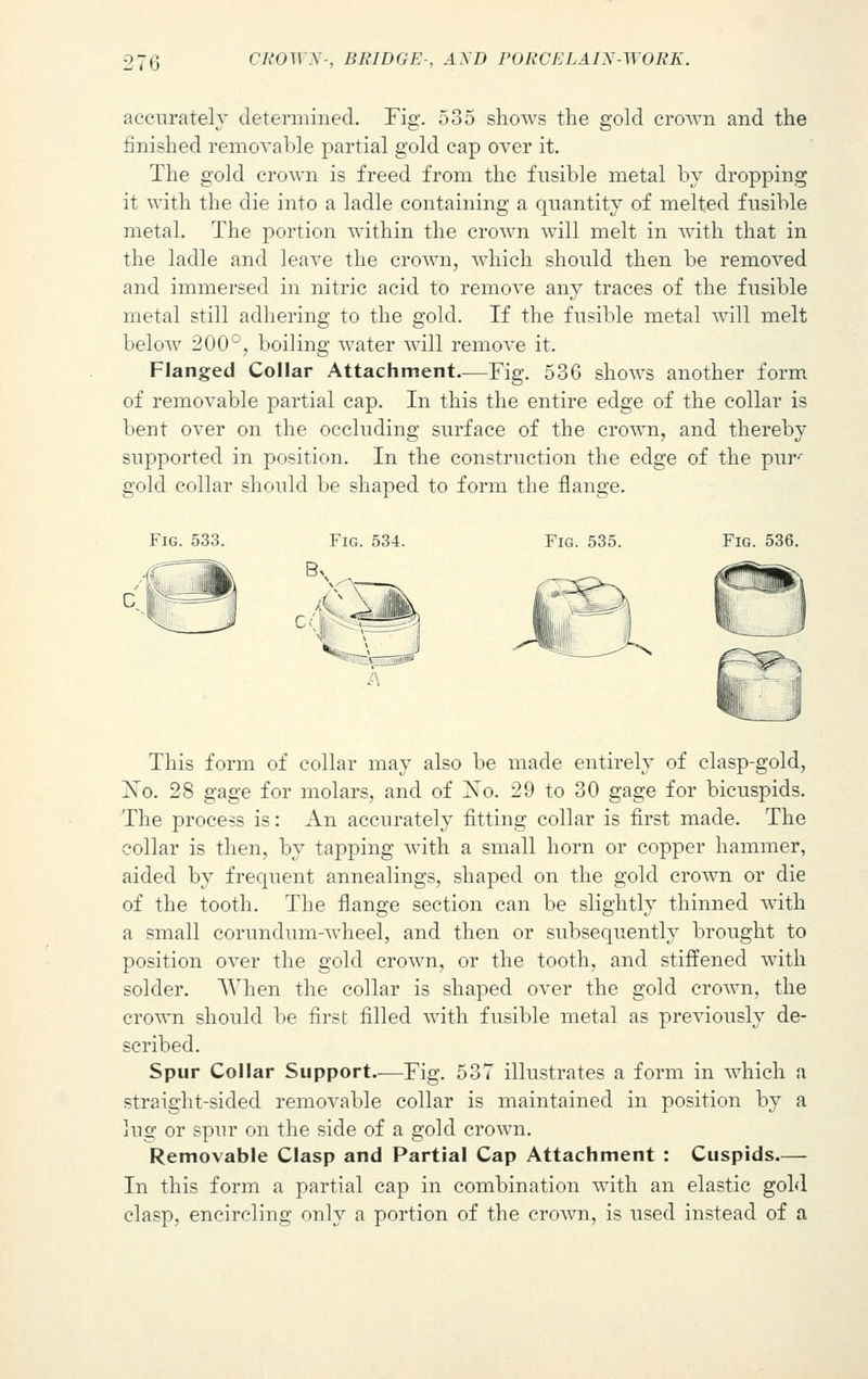 accurately determined. Fig. 535 shows the gold crown and the finished removable partial gold cap over it. The gold crown is freed from the fusible metal by dropping it with the die into a ladle containing a quantity of melted fusible metal. The portion within the crown will melt in with that in the ladle and leave the crown, which should then be removed and immersed in nitric acid to remove any traces of the fusible metal still adhering to the gold. If the fusible metal will melt below 200°, boiling water will remove it. Flanged Collar Attachment—Fig. 536 shows another form of removable partial cap. In this the entire edge of the collar is bent over on the occluding surface of the crown, and thereby supported in position. In the construction the edge of the pur-' gold collar should be shaped to form the flange. Fig. 533. Fig. 534. Fig. 535. Fig. 536. This form of collar may also be made entirely of clasp-gold, ]STo. 28 gage for molars, and of Xo. 29 to 30 gage for bicuspids. The process is: An accurately fitting collar is first made. The collar is then, by tapping with a small horn or copper hammer, aided by frequent annealings, shaped on the gold crown or die of the tooth. The flange section can be slightly thinned with a small corundum-wheel, and then or subsequently brought to position over the gold crown, or the tooth, and stiffened with solder. When the collar is shaped over the gold crown, the crown should be first filled with fusible metal as previously de- scribed. Spur Collar Support—Fig. 537 illustrates a form in which a straight-sided removable collar is maintained in position by a lug or spur on the side of a gold crown. Removable Clasp and Partial Cap Attachment : Cuspids.— In this form a partial cap in combination with an elastic gold clasp, encircling only a portion of the crown, is used instead of a