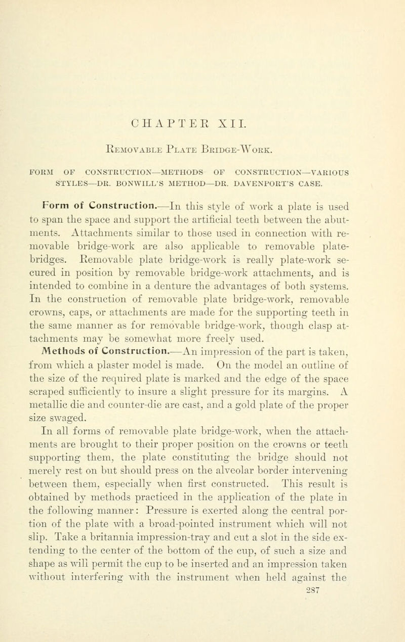 CHAP TEE XII. Removable Plate Bridge-Work. form of construction—methods of construction—various styles—dr. bonwills method—dr. davenport's case. Form of Construction.—In this style of work a plate is used to span the space and support the artificial teeth between the abut- ments. Attachments similar to those used in connection with re- movable bridge-work are also applicable to removable plate- bridges. .Removable plate bridge-work is really plate-work se- cured in position by removable bridge-work attachments, and is intended to combine in a denture the advantages of both systems. In the construction of removable plate bridge-work, removable crowns, caps, or attachments are made for the supporting teeth in the same manner as for removable bridge-work, though clasp at- tachments may be somewhat more freely used. Methods of Construction—An impression of the part is taken, from which a plaster model is made. On the model an outline of the size of the required plate is marked and the edge of the space scraped sufficiently to insure a slight pressure for its margins. A metallic die and counter-die are cast, and a gold plate of the proper size swaged. In all forms of removable plate bridge-work, when the attach- ments are brought to their proper position on the crowns or teeth supporting them, the plate constituting the bridge should not merely rest on but should press on the alveolar border intervening between them, especially when first constructed. This result is obtained by methods practiced in the application of the plate in the following manner: Pressure is exerted along the central por- tion of the plate with a broad-pointed instrument which will not slip. Take a britannia impression-tray and cut a slot in the side ex- tending to the center of the bottom of the cup, of such a size and shape as will permit the cup to be inserted and an impression taken without interfering with the instrument when held against the