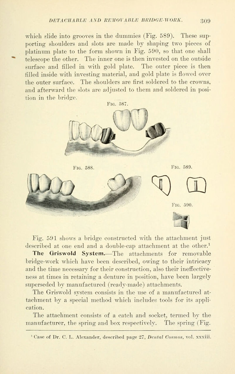 which slide into grooves in the dummies (Fig. 589). These sup- porting shoulders and slots are made by shaping two pieces of platinum plate to the form shown in Fig. 590, so that one shall telescope the other. The inner one is then invested on the outside surface and filled in with gold plate. The outer piece is then filled inside with investing material, and gold plate is flowed over the outer surface. The shoulders are first soldered to the crowns, and afterward the slots are adjusted to them and soldered in posi- tion in the bridge. Fig. 587. Fig. 588. Fig. 589. Fig. 590. Fig. 591 shows a bridge constructed with the attachment just described at one end and a double-cap attachment at the other.1 The Griswold System.—The attachments for removable bridge-work which have been described, owing to their intricacy and the time necessary for their construction, also their ineffective- ness at times in retaining a denture in position, have been largely superseded by manufactured (ready-made) attachments. The Griswold system consists in the use of a manufactured at- tachment by a special method which includes tools for its appli- cation. The attachment consists of a catch and socket, termed by the manufacturer, the spring and box respectively. The spring (Fig. 1 Case of Dr. C. L. Alexander, described page 27, Dental Cosmos, vol. xxxiii.