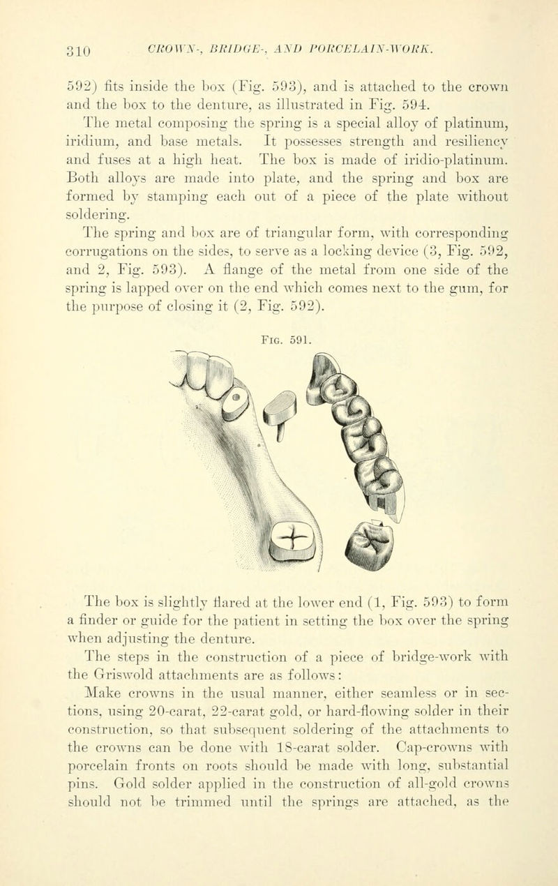 592) fits inside the box (Fig. 593), and is attached to the crown and the box to the denture, as illustrated in Fig. 594. The metal composing the spring is a special alloy of platinum, iridium, and base metals. It possesses strength and resiliency and fuses at a high heat. The box is made of iridio-platinum. Both alloys are made into plate, and the spring and box are formed by stamping each out of a piece of the plate without soldering. The spring and box are of triangular form, with corresponding corrugations on the sides, to serve as a locking device (3, Fig. 592, and 2, Fig. 593). A flange of the metal from one side of the spring is lapped over on the end which comes next to the gum, for the purpose of closing it (2, Fig. 592). Fig. 591. The box is slightly flared at the lower end (1, Fig. 593) to form a finder or guide for the patient in setting the box over the spring when adjusting the denture. The steps in the construction of a piece of bridge-work with the Griswold attachments are as follows: Make crowns in the usual manner, either seamless or in sec- tions, using 20-carat, 22-carat gold, or hard-flowing solder in their construction, so that subsequent soldering of the attachments to the crowns can be done with 18-carat solder. Cap-crowns with porcelain fronts on roots should be made with long, substantial pins. Gold solder applied in the construction of all-gold crowns should not bo trimmed until the springs are attached, as tin-