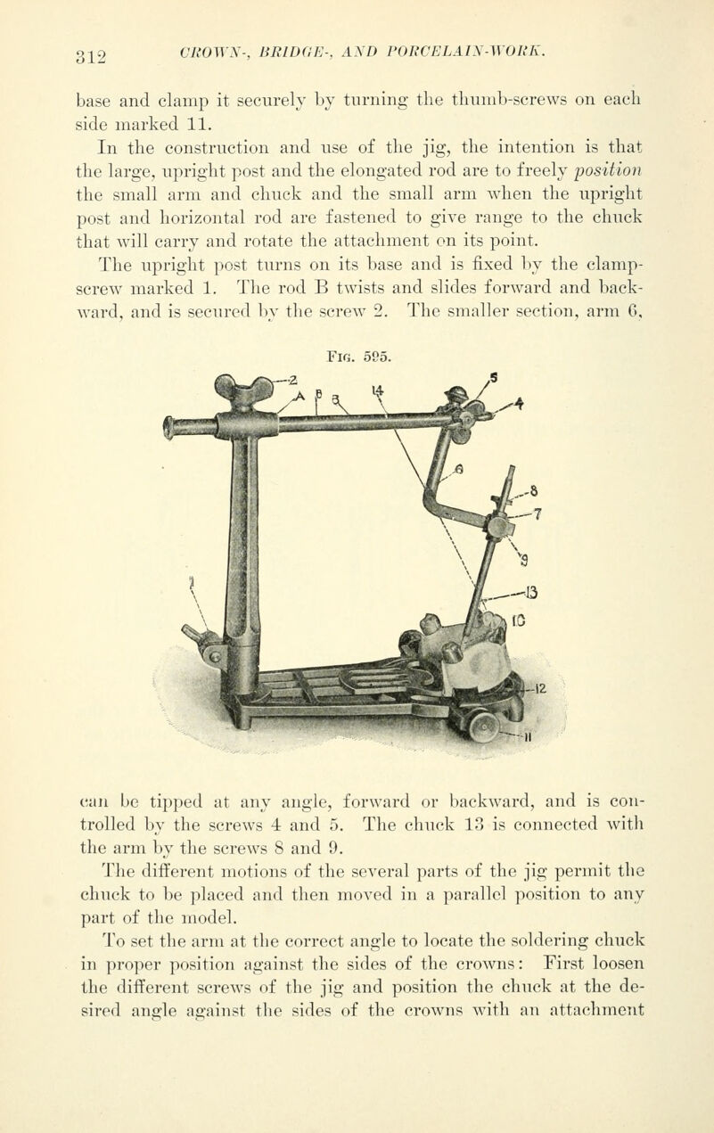 base and clamp it securely by turning the thumb-screws on each side marked 11. In the construction and use of the jig, the intention is that the large, upright post and the elongated rod are to freely position the small arm and chuck and the small arm when the upright post and horizontal rod are fastened to give range to the chuck that will carry and rotate the attachment on its point. The upright post turns on its base and is fixed by the clamp- screw marked 1. The rod B twists and slides forward and back- ward, and is secured by the screw 2. The smaller section, arm 6, Fir;. 595. can be tipped at any angle, forward or backward, and is con- trolled by the screws 4 and 5. The chuck 13 is connected with the arm by the screws 8 and 9. The different motions of the several parts of the jig permit the chuck to be placed and then moved in a parallel position to any part of the model. To set the arm at the correct angle to locate the soldering chuck in proper position against the sides of the crowns: First loosen the different screws of the jig and position the chuck at the de- sired angle against the sides of the crowns with an attachment