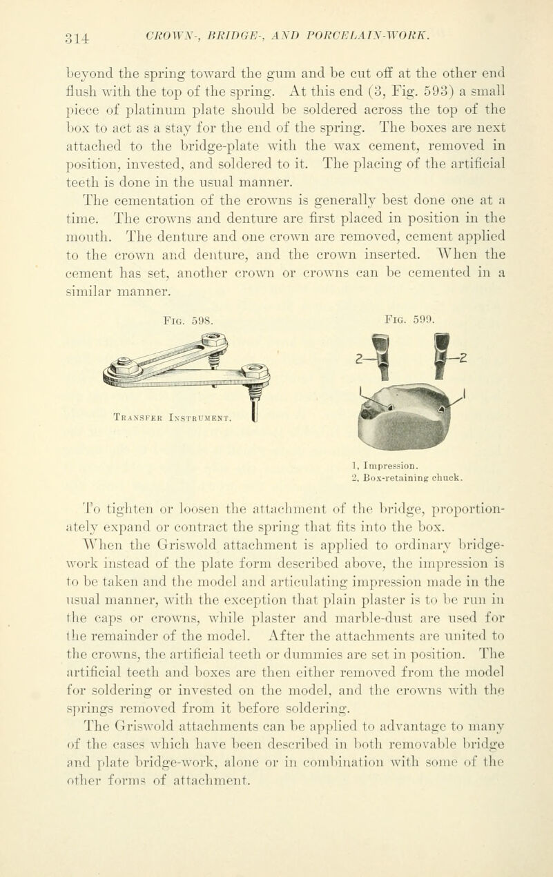beyond the spring toward the gum and be cut off at the other end flush with the top of the spring. At this end (3, Fig. 593) a small piece of platinum plate should be soldered across the top of the box to act as a stay for the end of the spring. The boxes are next attached to the bridge-plate with the wax cement, removed in position, invested, and soldered to it. The placing of the artificial teeth is done in the usual manner. The cementation of the crowns is generally best clone one at a time. The crowns and denture are first placed in position in the mouth. The denture and one crown are removed, cement applied to the crown and denture, and the crown inserted. When the cement has set, another crown or crowns can be cemented in a similar manner. Fig. 598. Fig. 599. Transfer Instrum eni 1, Impression. _', Box-retaining chuck. To tighten or loosen the attachment of the bridge, proportion- ately expand or contract the spring that fits into the box. When the Griswold attachment is applied to ordinary bridge- work instead of the plate form described above, the impression is to be taken and the model and articulating impression made in the usual manner, with the exception that plain plaster is to be run in the caps or crowns, while plaster and marble-dust are used for the remainder of the model. After the attachments are united to the crowns, the artificial teeth or dummies are set in position. The artificial teeth and boxes are then cither removed from the model for soldering or invested on the model, and the crowns with the springs removed from it before sol fieri ng. The Griswold attachments can be applied to advantage to many of the cases which have been described in both removable bridge and plate bridge-work, alone or in combination with some of the other forms of attachment.