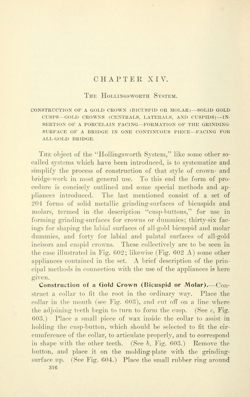 CHAPTEK XIV. The Hollingsworth System. construction of a gold crown (bicuspid or molar)—solid gold cusps—gold crowns (centrals, laterals, and cuspids)—in- sertion op a porcelain facing—formation of the grinding surface of a bridge in one continuous piece—facing for all-gold bridge. The object of the Hollingsworth System, like some other so- called systems which have been introduced, is to systematize and simplify the process of construction of that style of crown- and bridge-work in most general use. To this end the form of pro- cedure is concisely outlined and some special methods and ap- pliances introduced. The last mentioned consist of a set of 204 forms of solid metallic grinding-surfaces of bicuspids and molars, termed in -the description cusp-buttons, for use in forming grinding-surfaces for crowns or dummies; thirty-six fac- ings for shaping the labial surfaces of all-gold bicuspid and molar dummies, and forty for labial and palatal surfaces of all-gold incisors and cuspid crowns. These.collectively are to be seen in the case illustrated in Fig. 602; likewise (Fig. 602 A) some other appliances contained in the set. A brief description of the prin- cipal methods in connection with the use of the appliances is here given. Construction of a Gold Crown (Bicuspid or Molar).—Con- struct a collar to fit the root in the ordinary way. Place the collar in the mouth (sec Fig. 603), and cut off on a line where the adjoining teeth begin to turn to form the cusp. (See c, Fig. 603.) Place a small piece of wax inside the collar to assist in holding the cusp-button, which should be selected to fit the cir- cumference of the collar, to articulate properly, and to correspond in shape with the other teeth. (See b. Fig. 603.) Remove the button, and place it on the molding-plate with the grinding- surface up. (See Fig. 604.) Place the small rubber ring around