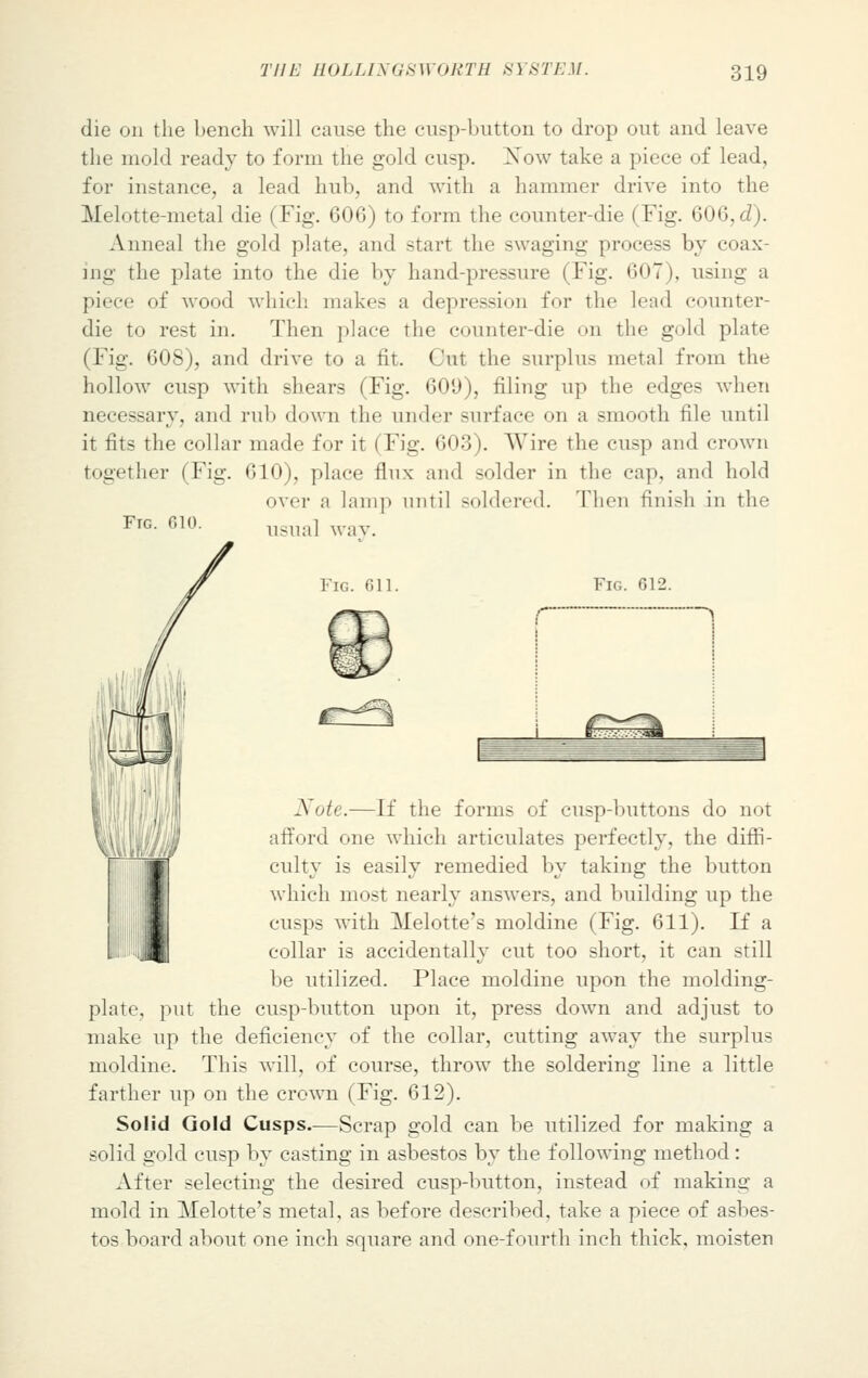 die on the bench will cause the cusp-button to drop out and leave the mold ready to form the gold cusp. Xow take a piece of lead, for instance, a lead hub, and with a hammer drive into the Melotte-metal die (Fig. 606) to form the counter-die i Fig. 606, d). Anneal the gold plate, and start the swaging process by coax- ing the plate into the die by hand-pressure (Fig. 607). using a piece of wood which makes a depression for the lend counter- die to rest in. Then place the counter-die on the gold plate (Fig. 608), and drive to a fit. Cut the surplus metal from the hollow cusp with shears (Fig. 609), filing up the edges when necessary, and rub down the under surface on a smooth file until it fits the collar made for it (Fig. 603). Wire the cusp and crown together I Fig. 610), place flux and solder in the cap, and hold over a lam]) until soldered. Then finish in the usual way. Fig. 010. Fig. 611. Fig. 612. > Note.—If the forms of cusp-buttons do not afford one which articulates perfectly, the diffi- culty is easily remedied by taking the button which most nearly answers, and building up the cusps with Melotte's moldine (Fig. 611). If a collar is accidentally cut too short, it can still be utilized. Place moldine upon the molding- plate, put the cusp-button upon it, press down and adjust to make up the deficiency of the collar, cutting away the surplus moldine. This will, of course, throw the soldering line a little farther up on the crown (Fig. 612). Solid Gold Cusps.—Scrap gold can be utilized for making a solid gold cusp by casting in asbestos by the following method: After selecting the desired cusp-button, instead of making a mold in Melotte's metal, as before described, take a piece of asbes- tos board about one inch square and one-fourth inch thick, moisten