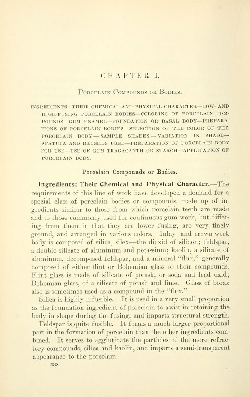 Porcelain Compounds or Bodies. ingredients : their chemical and physical character—low- and high-fusing porcelain bodies—coloring of porcelain com- pounds—gum enamel—foundation or basal body—prepara- tions of porcelain bodies—selection of the color of the porcelain body—sample shades — variation in shade- spatula and brushes used—preparation of porcelain body for use—use of gum tragacanth or starch—application of porcelain body. Porcelain Compounds or Bodies. Ingredients: Their Chemical and Physical Character.—The requirements of this line of work have developed a demand for a special class of porcelain bodies or compounds, made up of in- gredients similar to those from which porcelain teeth are made and to those commonly used for continuous-gum work, but differ- ing from them in that they are lower fusing, are very finely ground, and arranged in various colors. Inlay- and crown-work body is composed of silica, silex—the dioxid of silicon; feldspar, a double silicate of aluminum and potassium; kaolin, a silicate of aluminum, decomposed feldspar, and a mineral flux, generally composed of either flint or Bohemian glass or their compounds. Flint glass is made of silicate of potash, or soda and lead oxid; Bohemian glass, of a silicate of potash and lime. Glass of borax also is sometimes used as a compound in the flux. Silica is highly infusible. It is used in a very small proportion as the foundation ingredient of porcelain to assist in retaining the body in shape during the fusing, and imparts structural strength. Feldspar is quite fusible. It forms a much larger proportional part in the formation of porcelain than the other ingredients com- bined. It serves to agglutinate the particles of the more refrac- tory compounds, silica and kaolin, and imparts a semi-transparent appearance to the porcelain.
