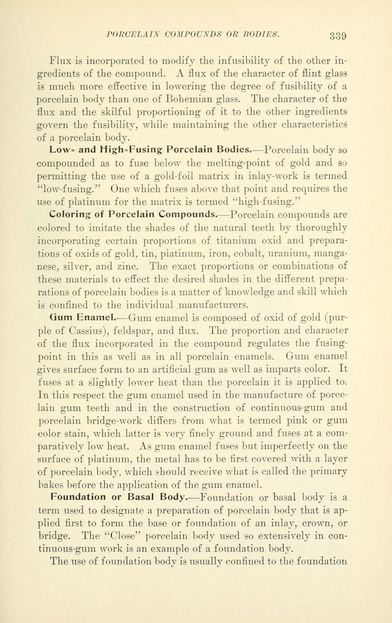 Flux is incorporated to modify the infrisibility of the other in- gredients of the compound. A flux of the character of flint glass is much more effective in lowering the degree of fusibility of a porcelain body than one of Bohemian glass. The character of the flux and the skilful proportioning of it to the other ingredients govern the fusibility, while maintaining the other characteristics of a porcelain body. Lo\v= and High=Fusing Porcelain Bodies.—Porcelain body so compounded as to fuse below the melting-point of gold and so permitting the use of a gold-foil matrix in inlay-work is termed low-fusing. One which fuses above that point and requires the use of platinum for the matrix is termed high-fusing. Coloring of Porcelain Compounds.—Porcelain compounds are colored to imitate the shades of the natural teeth by thoroughly incorporating certain proportions of titanium oxid and prepara- tions of oxids of gold, tin, platinum, iron, cobalt, uranium, manga- nese, silver, and zinc. The exact proportions or combinations of these materials to effect the desired shades in the different prepa- rations of porcelain bodies is a matter of knowledge and skill which is confined to the individual .manufacturers. Gum Enamel—Gum enamel is composed of oxid of gold (pur- ple of Cassius), feldspar, and flux. The proportion and character of the flux incorporated in the compound regulates the fusing- point in this as well as in all porcelain enamels. Gum enamel gives surface form to an artificial gum as well as imparts color. It fuses at a slightly lower heat than the porcelain it is applied to. In this respect the gum enamel used in the manufacture of porce- lain gum teeth and in the construction of continuous-gum and porcelain bridge-work differs from what is termed pink or gum color stain, which latter is very finely ground and fuses at a com- paratively low heat. As gum enamel fuses but imperfectly on the surface of platinum, the metal has to be first covered with a layer of porcelain body, which should receive what is called the primary bakes before the application of the gum enamel. Foundation or Basal Body.—Foundation or basal body is a term used to designate a preparation of porcelain body that is ap- plied first to form the base or foundation of an inlay, crown, or bridge. The Close porcelain body used so extensively in con- tinuous-gum work is an example of a foundation body. The use of foundation body is usually confined to the foundation