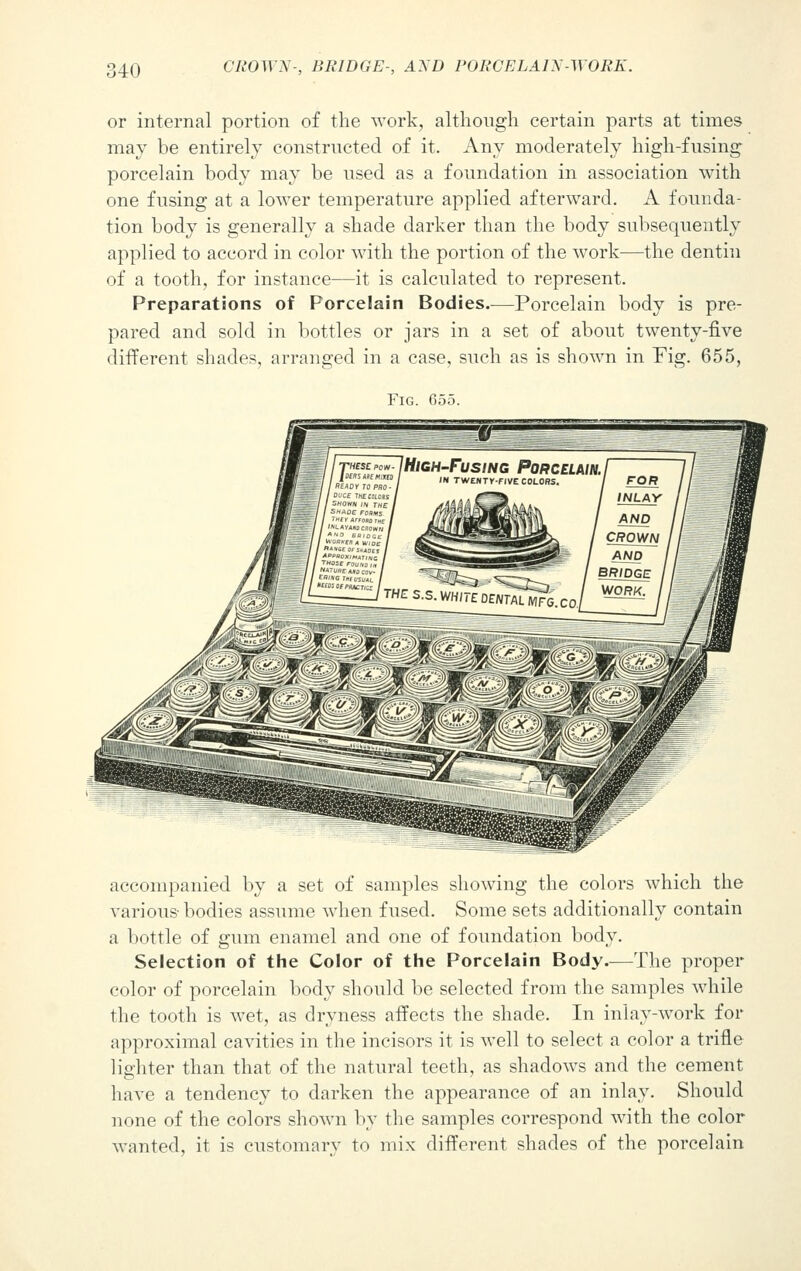 or internal portion of the work, although certain parts at times may be entirely constructed of it. Any moderately high-fusing porcelain body may be used as a foundation in association with one fusing at a lower temperature applied afterward. A founda- tion body is generally a shade darker than the body subsequently applied to accord in color with the portion of the work—the dentin of a tooth, for instance—it is calculated to represent. Preparations of Porcelain Bodies—Porcelain body is pre- pared and sold in bottles or jars in a set of about twenty-five different shades, arranged in a case, such as is shown in Fig. 655, Fig. G55. accompanied by a set of samples showing the colors which the various-bodies assume when fused. Some sets additionally contain a bottle of gum enamel and one of foundation body. Selection of the Color of the Porcelain Body.—The proper color of porcelain body should be selected from the samples while the tooth is wet, as dryness affects the shade. In inlay-work for approximal cavities in the incisors it is well to select a color a trifle lighter than that of the natural teeth, as shadows and the cement have a tendency to darken the appearance of an inlay. Should none of the colors shown by the samples correspond with the color wanted, it is customary to mix different shades of the porcelain