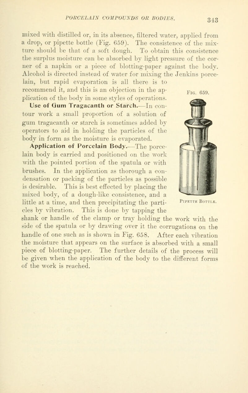 Fig. 659. mixed with distilled or, in its absence, filtered water, applied from a drop, or pipette bottle (Fig. 659). The consistence of the mix- ture should be that of a soft dough. To obtain this consistence the surplus moisture can be absorbed by light pressure of the cor- ner of a napkin or a piece of blotting-paper against the body. Alcohol is directed instead of water for mixing the Jenkins porce- lain, but rapid evaporation is all there is to recommend it, and this is an objection in the ap- plication of the body in some styles of operations. Use of Gum Tragacanth or Starch.—In con- tour work a small proportion of a solution of gum tragacanth or starch is sometimes added by operators to aid in holding the particles of the body in form as the moisture is evaporated. Application of Porcelain Body.—The porce- lain body is carried and positioned on the work with the pointed portion of the spatula or with brushes. In the application as thorough a con- densation or packing of the particles as possible is desirable. This is best effected by placing the mixed body, of a dough-like consistence, and a little at a time, and then precipitating the parti- cles by vibration. This is done by tapping the shank or handle of the clamp or tray holding the work with the side of the spatula or by drawing over it the corrugations on the handle of one such as is shown in Fig. 658. After each vibration the moisture that appears on the surface is absorbed with a small piece of blotting-paper. The further details of the process will be given wmen the application of the body to the different forms of the work is reached. Pipette Buttle.