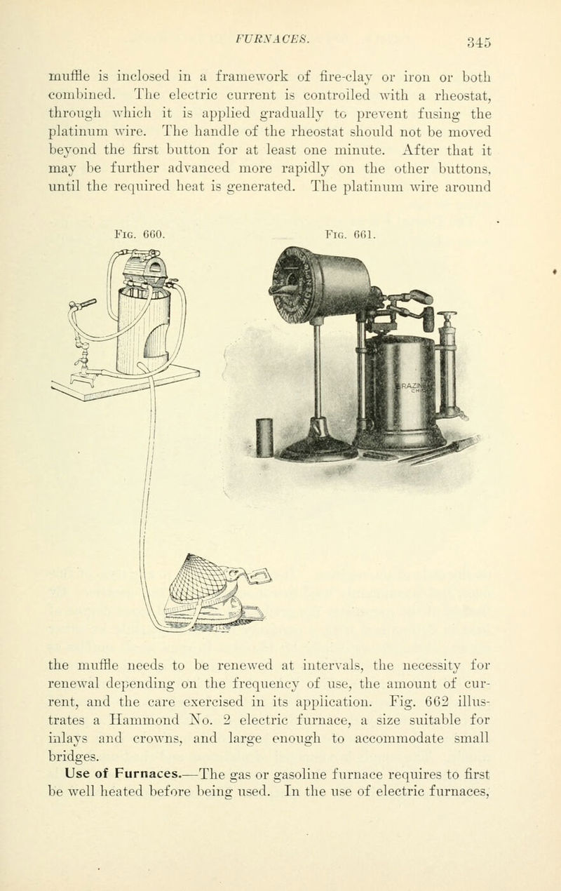 FURXACES. Ml muffle is inclosed in a framework of fire-clay or iron or both combined. The electric current is controlled with a rheostat, through which it is applied gradually to prevent fusing the platinum wire. The handle of the rheostat should not be moved beyond the first button for at least one minute. After that it may be further advanced more rapidly on the other buttons, until the required heat is generated. The platinum wire around Fig. GGO. Fig. GG1. the muffle needs to be renewed at intervals, the necessity for renewal depending on the frequency of use, the amount of cur- rent, and the care exercised in its application. Fig. 662 illus- trates a Hammond ^o. 2 electric furnace, a size suitable for inlays and crowns, and large enough to accommodate small bridges. Use of Furnaces—The gas or gasoline furnace requires to first be well heated before being; used. In the use of electric furnaces,