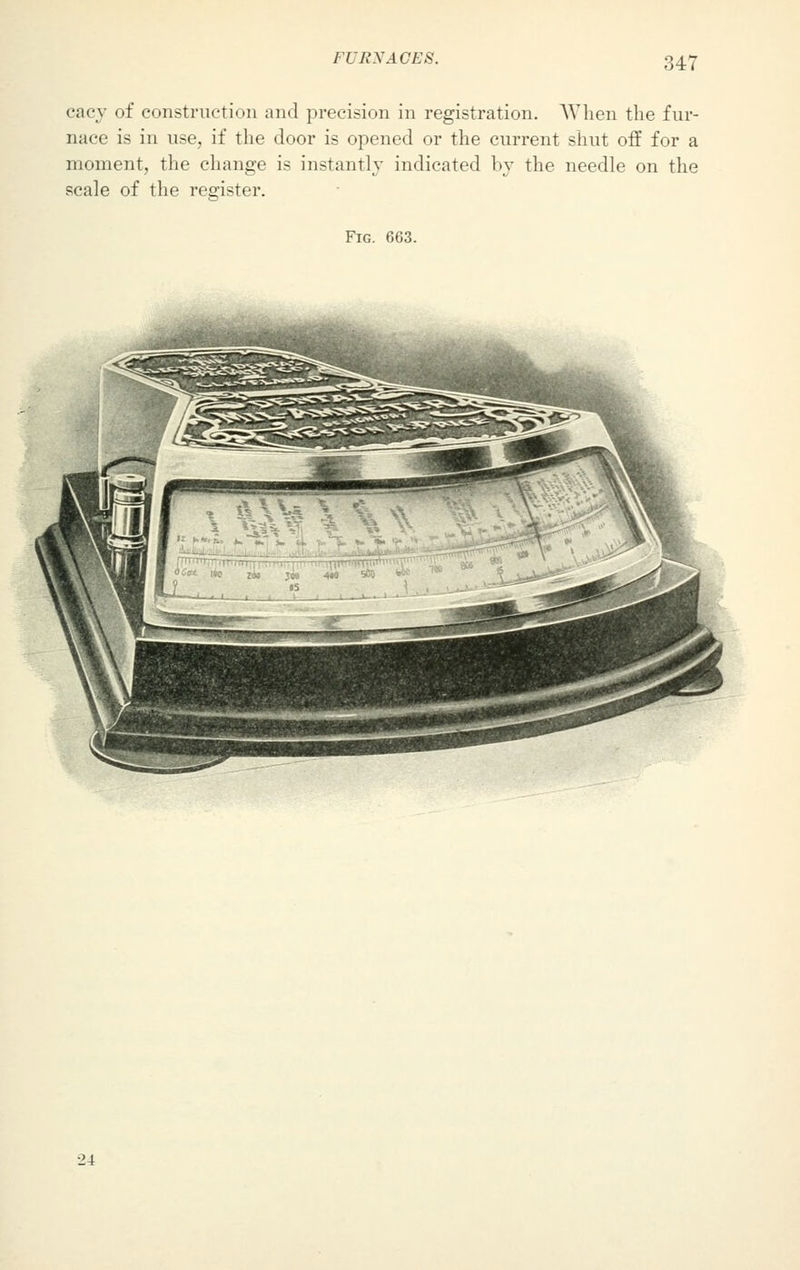 ITi;\'ACES. cacy of construction and precision in registration. When the fur- nace is in use, if the door is opened or the current shut off for a moment, the change is instantly indicated by the needle on the scale of the register. Fig. 663. 24